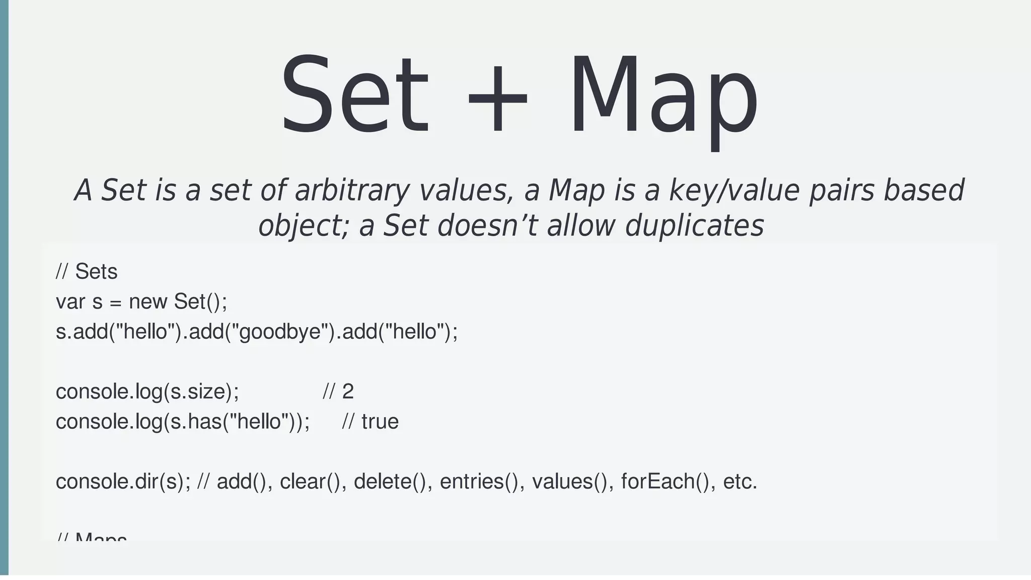 Set	+	Map
A	Set	is	a	set	of	arbitrary	values,	a	Map	is	a	key/value	pairs	based
object;	a	Set	doesn’t	allow	duplicates		
//	Sets
var	s	=	new	Set();
s.add("hello").add("goodbye").add("hello");
console.log(s.size);													//	2
console.log(s.has("hello"));					//	true
console.dir(s);	//	add(),	clear(),	delete(),	entries(),	values(),	forEach(),	etc.
//	Maps
 