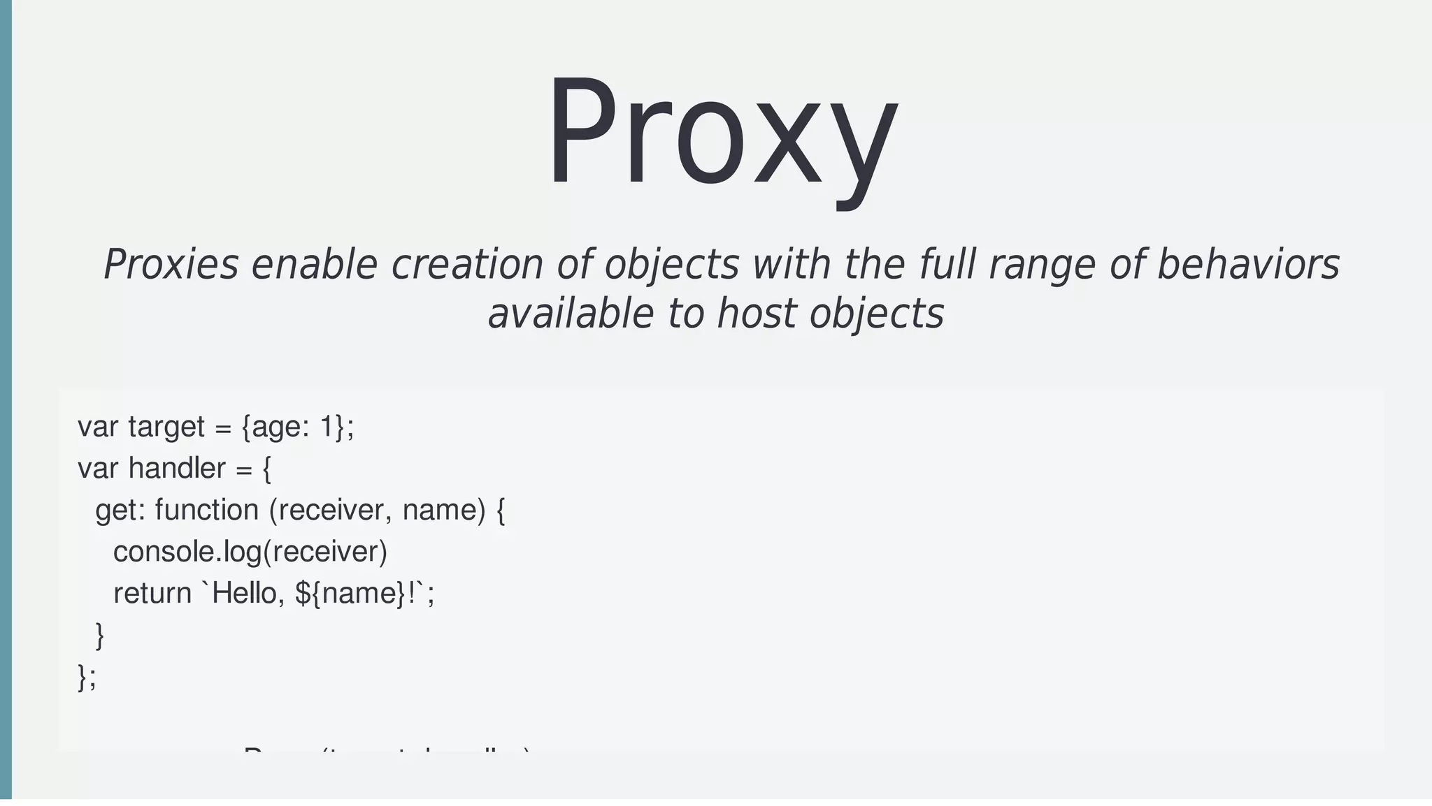 Proxy
Proxies	enable	creation	of	objects	with	the	full	range	of	behaviors
available	to	host	objects	
var	target	=	{age:	1};
var	handler	=	{
		get:	function	(receiver,	name)	{
				console.log(receiver)
				return	`Hello,	${name}!`;
		}
};
var	p	=	new	Proxy(target,	handler);
 