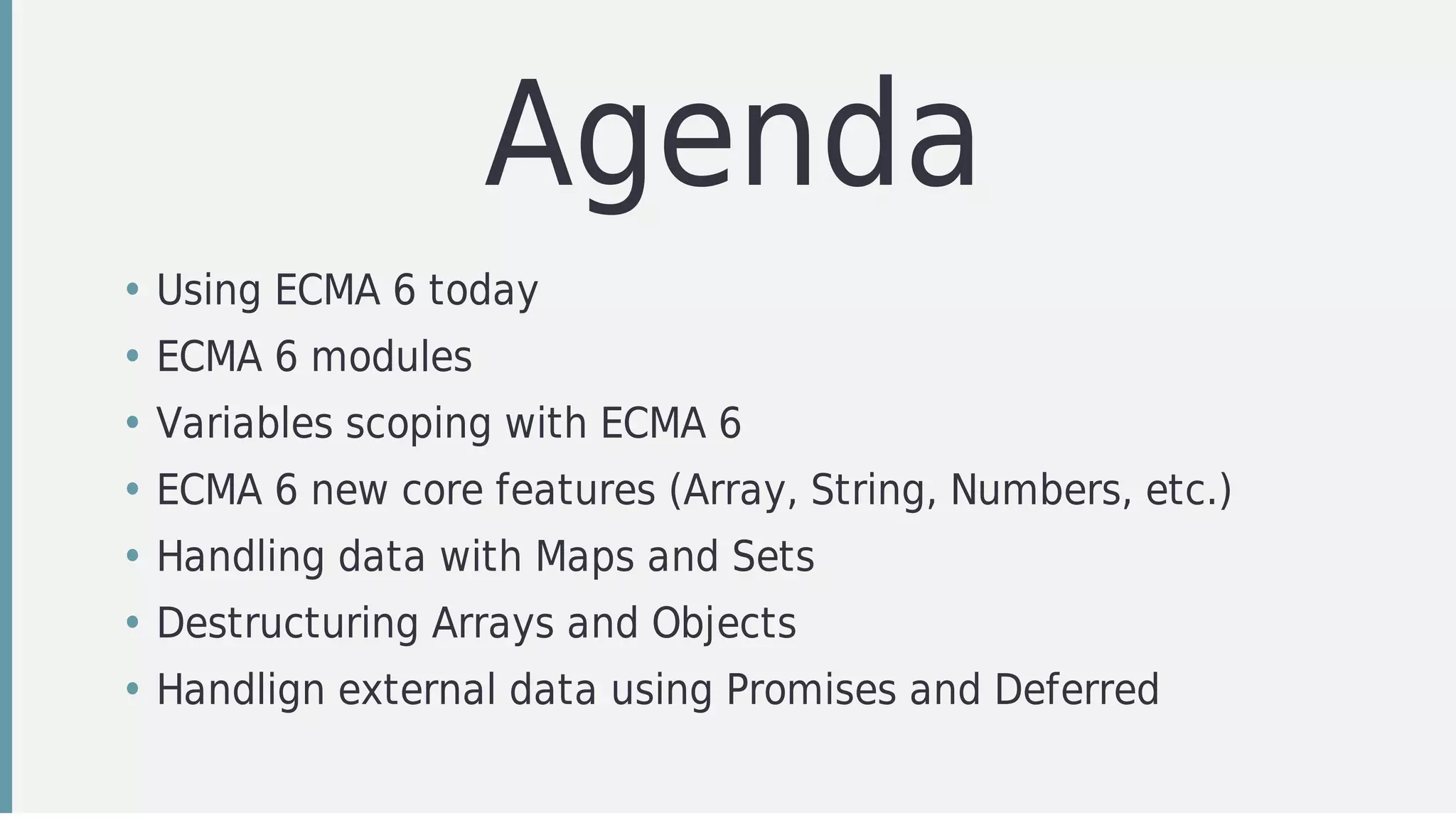 Agenda
• Using	ECMA	6	today
• ECMA	6	modules
• Variables	scoping	with	ECMA	6
• ECMA	6	new	core	features	(Array,	String,	Numbers,	etc.)
• Handling	data	with	Maps	and	Sets
• Destructuring	Arrays	and	Objects
• Handlign	external	data	using	Promises	and	Deferred
 