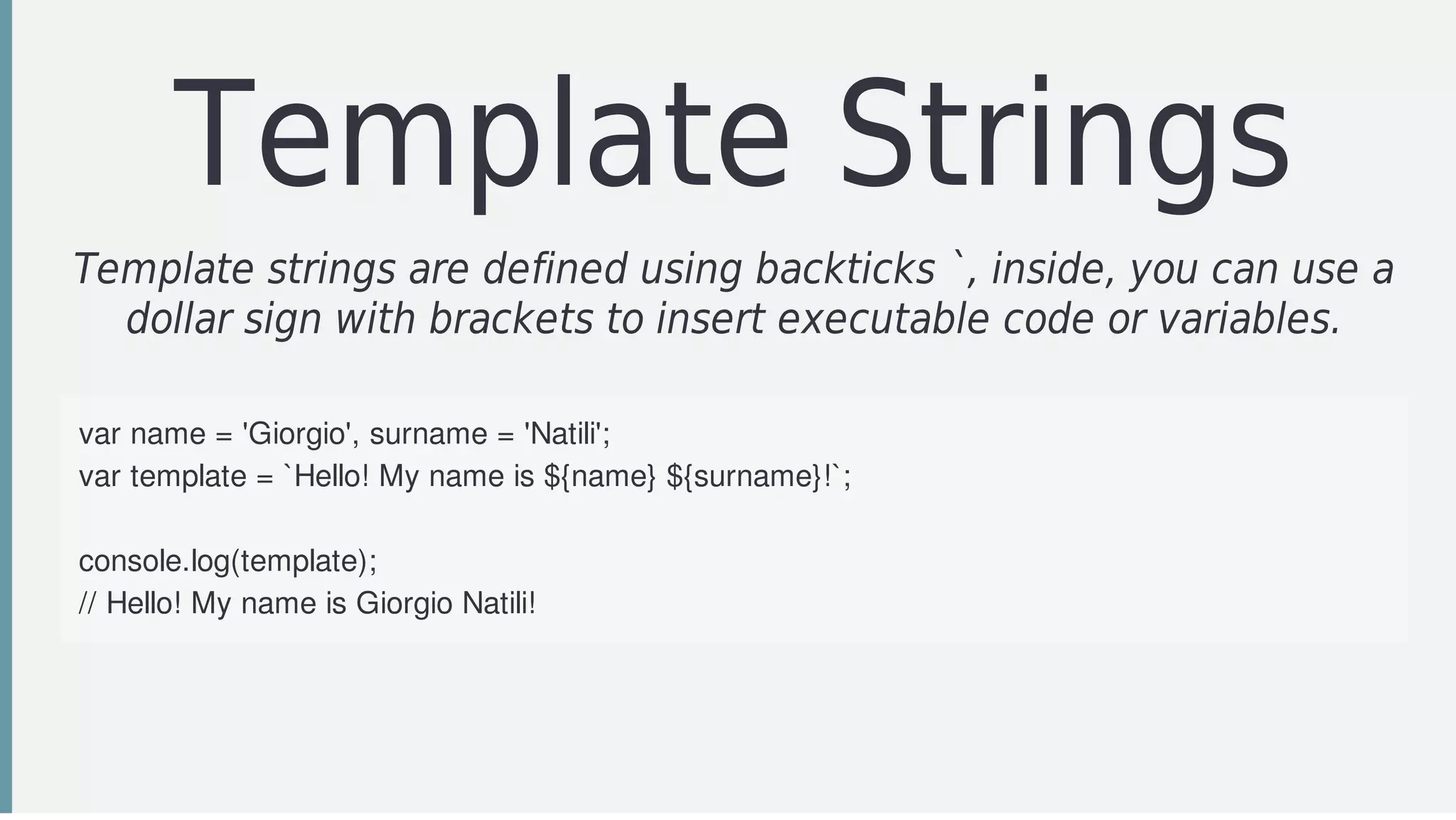 Template	Strings
Template	strings	are	defined	using	backticks	`,	inside,	you	can	use	a
dollar	sign	with	brackets	to	insert	executable	code	or	variables.
	
var	name	=	'Giorgio',	surname	=	'Natili';
var	template	=	`Hello!	My	name	is	${name}	${surname}!`;
	
console.log(template);	
//	Hello!	My	name	is	Giorgio	Natili!
 