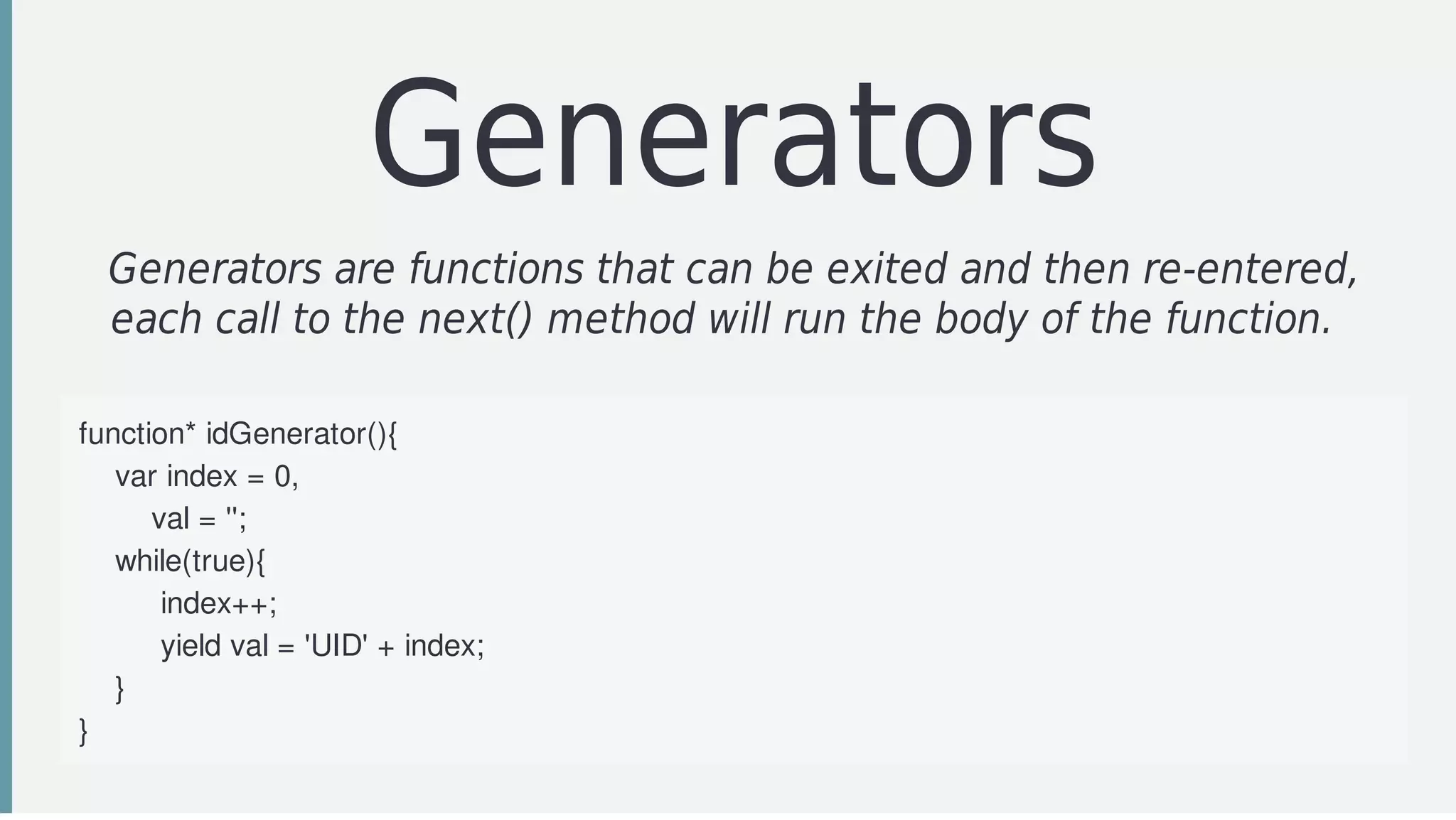 Generators
Generators	are	functions	that	can	be	exited	and	then	re-entered,
each	call	to	the	next()	method	will	run	the	body	of	the	function.		
function*	idGenerator(){
				var	index	=	0,
								val	=	'';
				while(true){
									index++;
									yield	val	=	'UID'	+	index;
				}	
}
 