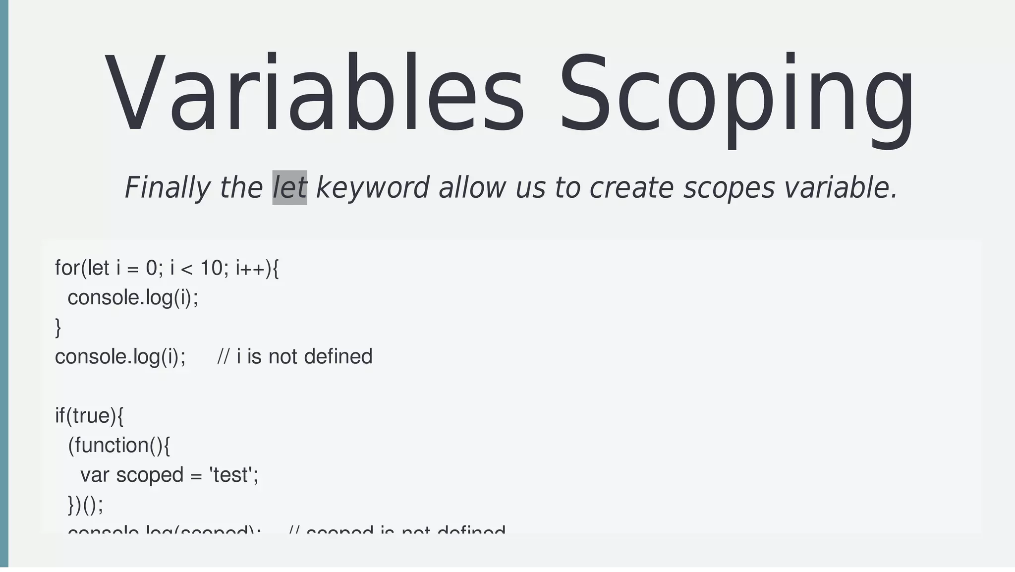 Variables	Scoping
Finally	the	let	keyword	allow	us	to	create	scopes	variable.
for(let	i	=	0;	i	<	10;	i++){
		console.log(i);
}
console.log(i);					//	i	is	not	defined
if(true){
		(function(){
				var	scoped	=	'test';
		})();
		console.log(scoped);				//	scoped	is	not	defined
 