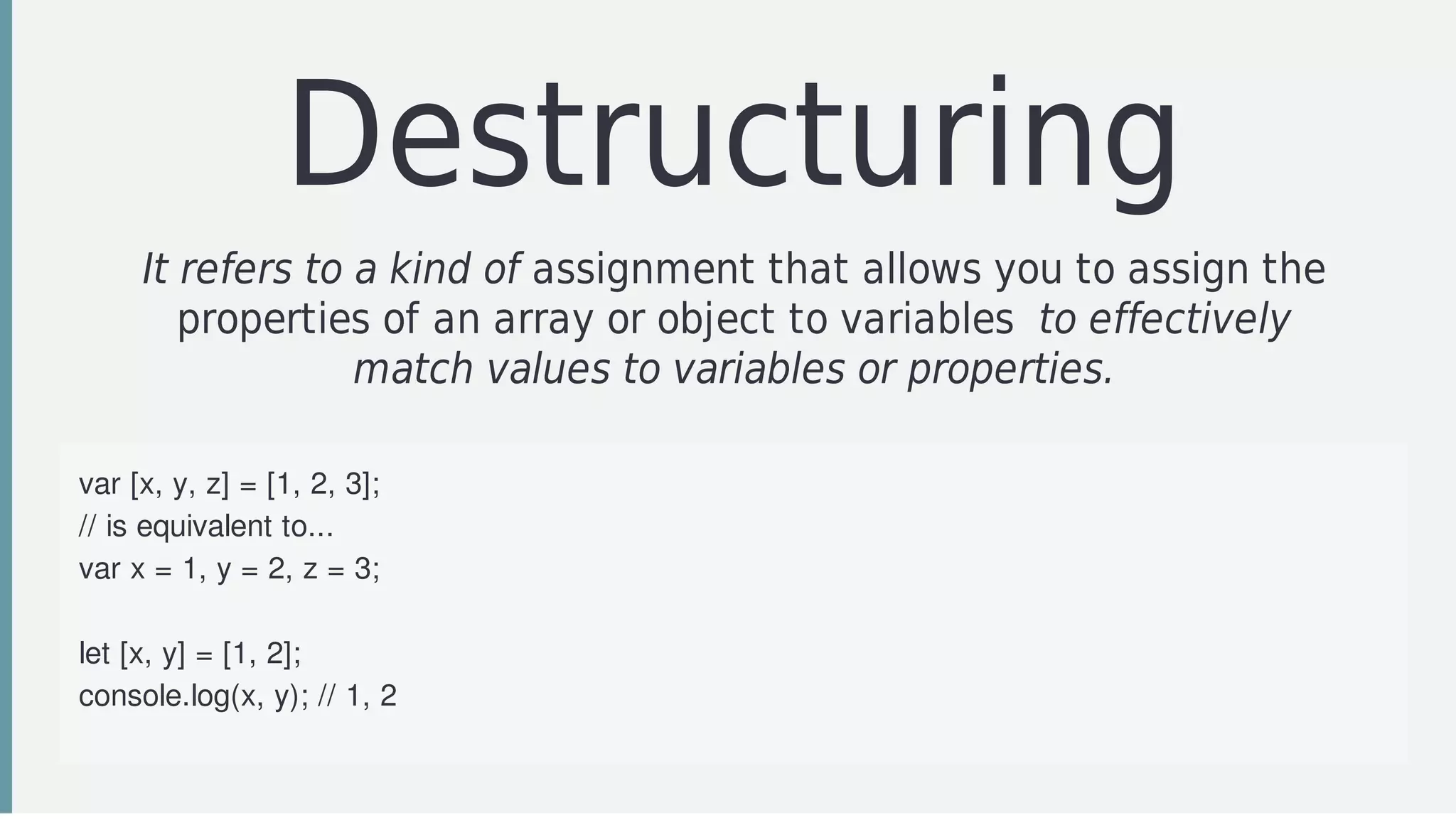 Destructuring
It	refers	to	a	kind	of	assignment	that	allows	you	to	assign	the
properties	of	an	array	or	object	to	variables		to	effectively
match	values	to	variables	or	properties.
var	[x,	y,	z]	=	[1,	2,	3];
//	is	equivalent	to...
var	x	=	1,	y	=	2,	z	=	3;
let	[x,	y]	=	[1,	2];
console.log(x,	y);	//	1,	2
[x,	y]	=	[y,	x];	//	Swap	the	values	of	x	and	y
 