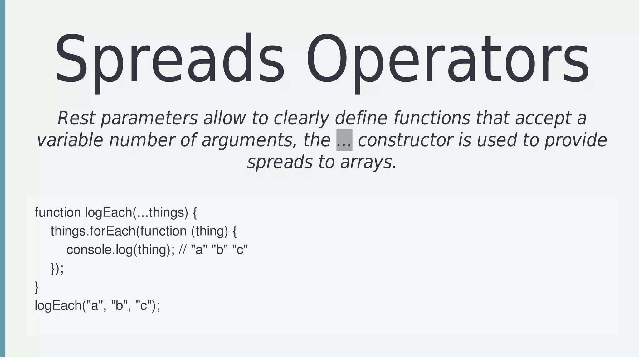 Spreads	Operators
Rest	parameters	allow	to	clearly	define	functions	that	accept	a
variable	number	of	arguments,	the	...	constructor	is	used	to	provide
spreads	to	arrays.
function	logEach(...things)	{
				things.forEach(function	(thing)	{
								console.log(thing);	//	"a"	"b"	"c"
				});
}
logEach("a",	"b",	"c");
function	example(a,	b,	c)	{
 