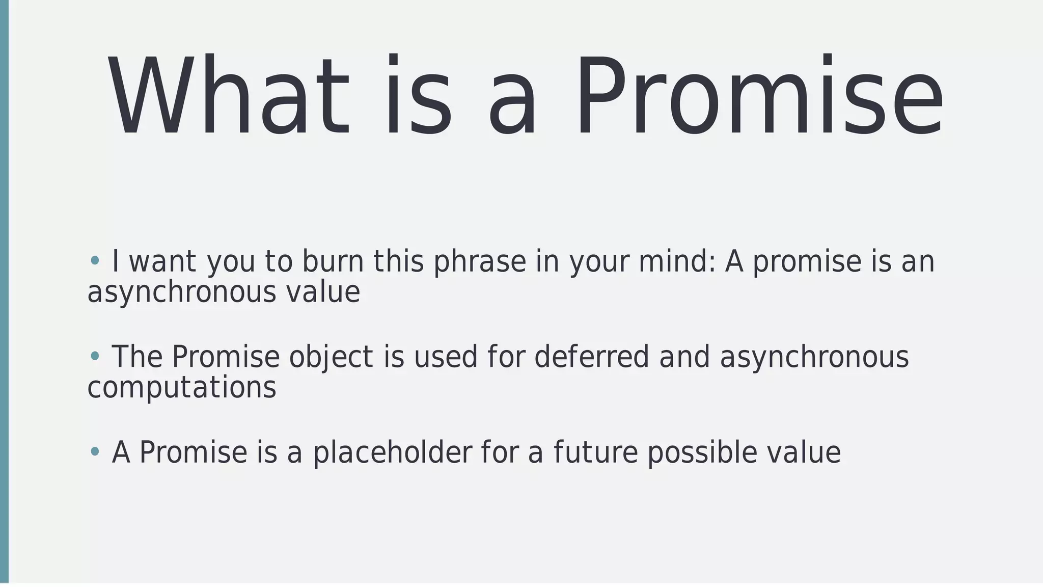 What	is	a	Promise
• I	want	you	to	burn	this	phrase	in	your	mind:	A	promise	is	an
asynchronous	value
• The	Promise	object	is	used	for	deferred	and	asynchronous
computations
• A	Promise	is	a	placeholder	for	a	future	possible	value
 