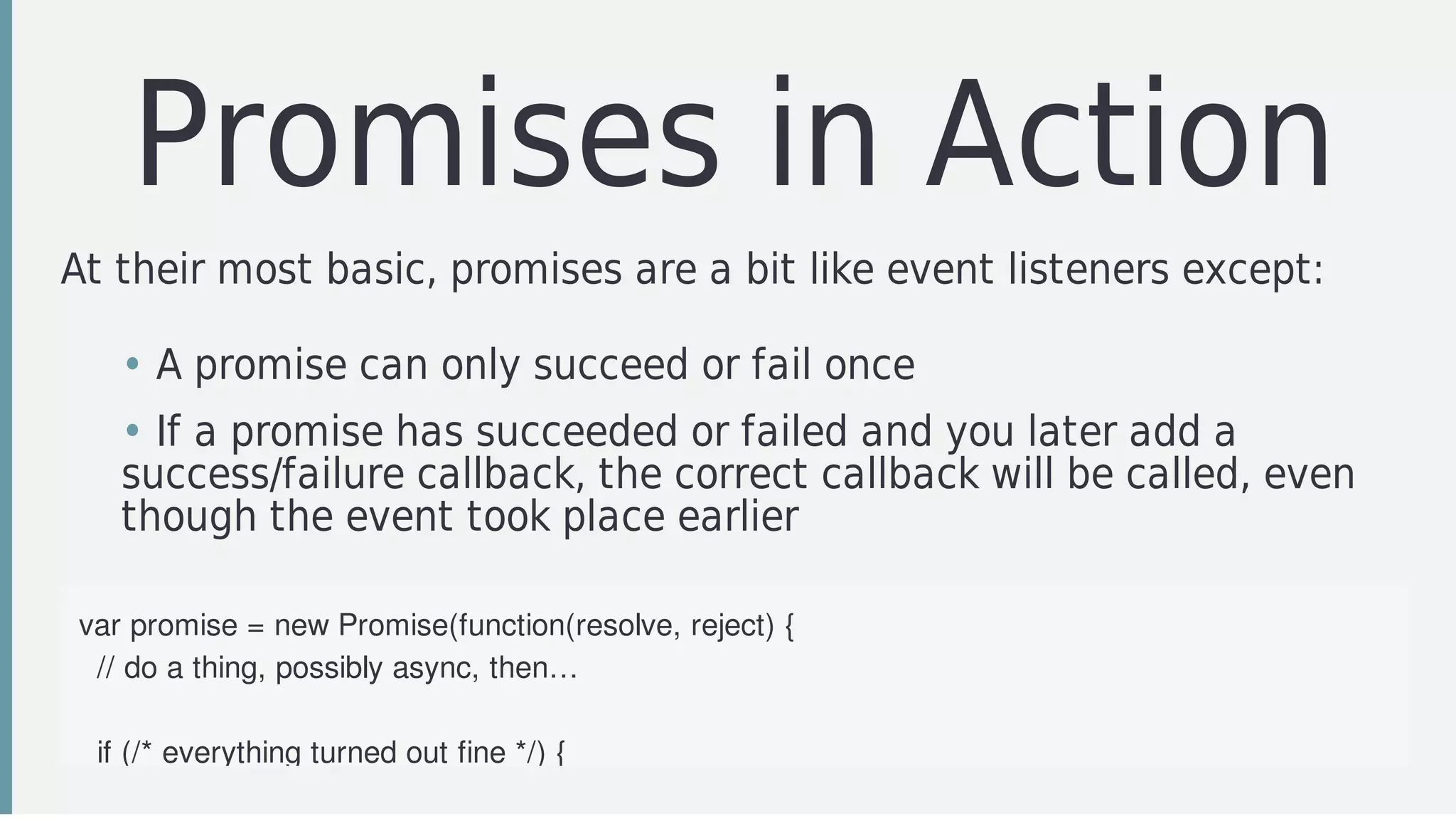 Promises	in	Action
At	their	most	basic,	promises	are	a	bit	like	event	listeners	except:
var	promise	=	new	Promise(function(resolve,	reject)	{
		//	do	a	thing,	possibly	async,	then…
		if	(/*	everything	turned	out	fine	*/)	{
• A	promise	can	only	succeed	or	fail	once
• If	a	promise	has	succeeded	or	failed	and	you	later	add	a
success/failure	callback,	the	correct	callback	will	be	called,	even
though	the	event	took	place	earlier
 