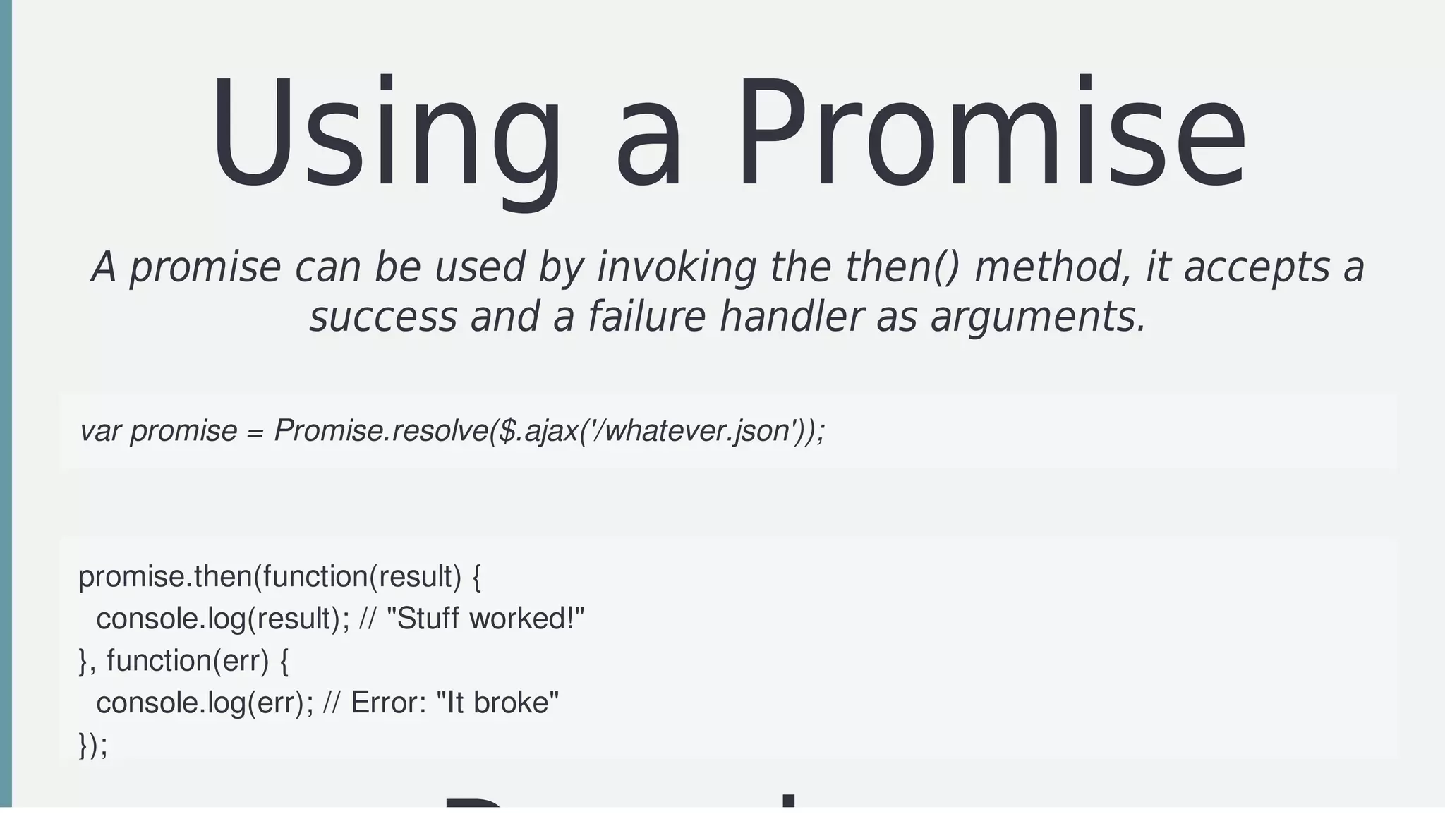 Using	a	Promise
A	promise	can	be	used	by	invoking	the	then()	method,	it	accepts	a
success	and	a	failure	handler	as	arguments.
var	promise	=	Promise.resolve($.ajax('/whatever.json'));
promise.then(function(result)	{
		console.log(result);	//	"Stuff	worked!"
},	function(err)	{
		console.log(err);	//	Error:	"It	broke"
});
 