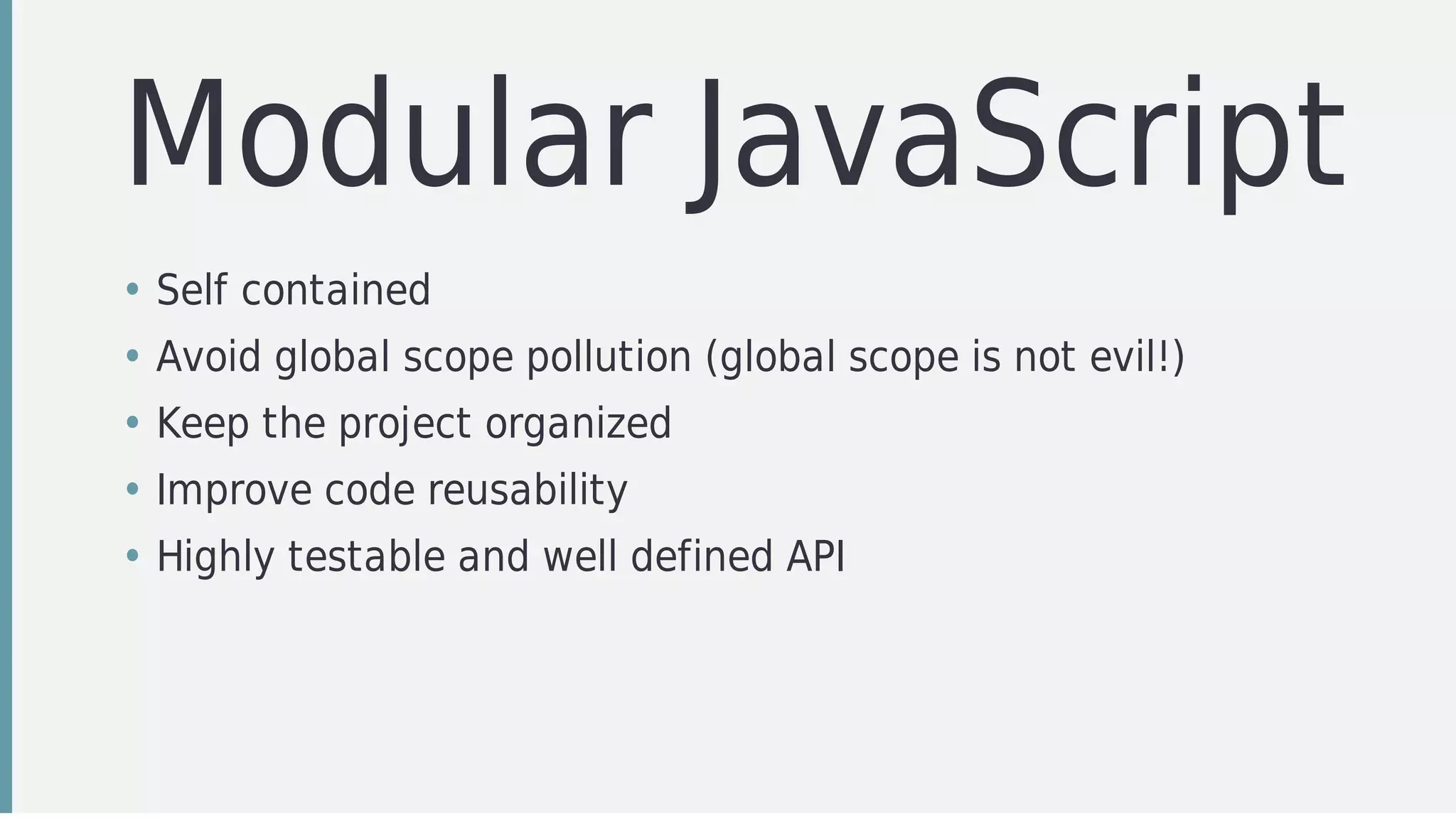 Modular	JavaScript
• Self	contained	
• Avoid	global	scope	pollution	(global	scope	is	not	evil!)
• Keep	the	project	organized
• Improve	code	reusability
• Highly	testable	and	well	defined	API
 