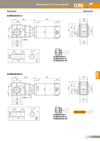 Motoriduttori CC ad assi ortogonali
DC Helical bevel gearmotors
L11
ECMB
ECMB
ECMB350/402 U
52
192
18
110
20.8
22.8
626
18-20H8
78
26
57
A
6.545°
70
75
87
50 154.5
100
60
71
6.5
35
5071.5
121.5
78
55
60f7
73
4-M6x11
24.5
DimensionsDimensioni
ECMB250/633 U
52
170
12
104
A
45°
28.3
835
25H8
112
35
100
7-M8x15
95
110
72 241
144
8
85
104
8.5
50
72102
174
112
80
80f7
106
Freno / Brake H23
ECMB250/633 F
ECMB250/633 FL
ECMB250/633 FB
L14
ECMB350/402 F
ECMB350/402 FL
ECMB350/402 FB
L14
 