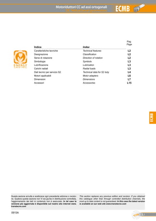 Motoriduttori CC ad assi ortogonali
DC Helical bevel gearmotors
L1
ECMB
ECMB
0915A
Pag.
Page
Indice Index
Caratteristiche tecniche Technical features L2
Designazione Classification L2
Sensi di rotazione Direction of rotation L2
Simbologia Symbols L3
Lubrificazione Lubrication L3
Carichi radiali Radial loads L3
Dati tecnici per servizio S2 Technical data for S2 duty L4
Motori applicabili Motor adapters L6
Dimensioni Dimensions L7
Accessori Accessories L15
Questa sezione annulla e sostituisce ogni precedente edizione o revisio-
ne. Qualora questa sezione non Vi sia giunta in distribuzione controllata,
l’aggiornamento dei dati ivi contenuto non è assicurato. In tal caso la
versione più aggiornata è disponibile sul nostro sito internet www.
transtecno.com
This section replaces any previous edition and revision. If you obtained
this catalogue other than through controlled distribution channels, the
most up to date content is not guaranteed. In this case the latest version
is available on our web site www.transtecno.com
 