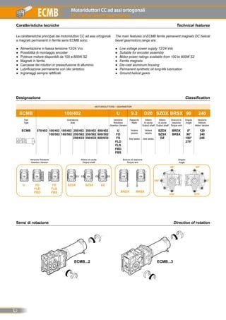 Motoriduttori CC ad assi ortogonali
DC Helical bevel gearmotors
L2
ECMB
MOTORIDUTTORE / GEARMOTOR
ECMB 100/402 U 9.2 D20 SZDX BRSX 90 240
Tipo
Type
Grandezza
Size
Versione
Riduttore
Gearbox Version
Rapporto
Ratio
Albero
di uscita
Output shaft
Albero
di uscita
Output shaft
Braccio di
reazione
Torque arm
Angolo
Angle
Versione
Motore
Motor Version
ECMB 070/402 100/402
100/502
180/402
180/502
250/402
250/502
250/633
350/402
350/502
350/633
600/402
600/502
600/633
U
FD
FS
FLD
FLS
FBD
FBS
Vedere
tabella
See tables
Vedere
tabella
See tables
SZDX
SZSX
DZ
BRDX
BRSX
0°
90°
180°
270°
120
240
24E
Caratteristiche tecniche Technical features
Le caratteristiche principali dei motoriduttori CC ad assi ortogonali
a magneti permanenti in ferrite serie ECMB sono:
●● Alimentazione in bassa tensione 12/24 Vcc
●● Possibilità di montaggio encoder
●● Potenze motore disponibili da 100 a 800W S2
●● Magneti in ferrite
●● Carcasse dei riduttori in pressofusione di alluminio
●● Lubrificazione permanente con olio sintetico
●● Ingranaggi sempre rettificati
The main features of ECMB ferrite pemanent magnets DC helical
bevel gearmotors range are:
●● Low voltage power supply 12/24 Vdc
●● Suitable for encoder assembly
●● Motor power ratings available from 100 to 800W S2
●● Ferrite magnets
●● Die-cast aluminum housing
●● Permanent synthetic oil long-life lubrication
●● Ground helical gears
Designazione Classification
0°
Versione Riduttore
Gearbox Version
Albero di uscita
Output shaft
Braccio di reazione
Torque arm
Angolo
Angle
U FD
FLD
FBD
FS
FLS
FBS
SZDX SZSX DZ
180°
90°
270°
90°
270°
BRDX BRSX
Sensi di rotazione Direction of rotation
ECMB...3ECMB...2
 