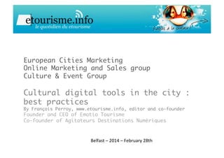European Cities Marketing
Online Marketing and Sales group
Culture & Event Group

Cultural digital tools in the city :
best practices
By François Perroy, www.etourisme.info, editor and co-founder
Founder and CEO of Emotio Tourisme
Co-founder of Agitateurs Destinations Numériques
Belfast	
  –	
  2014	
  –	
  February	
  28th	
  
 