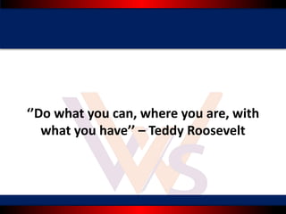 ‘’Do what you can, where you are, with
what you have’’ – Teddy Roosevelt
 
