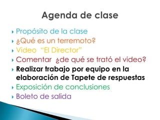 Propósito de la clase¿Qué es un terremoto?Video  “El Director”Comentar  ¿de qué se trató el video?Realizar trabajo por equipo en la elaboración de Tapete de respuestasExposición de conclusionesBoleto de salidaAgenda de clase