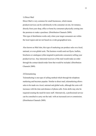 11
1) Direct Mail
Direct Mail is very common for small businesses, which means
products/services can be sold directly to the consumer on-site, for instance,
directly from your shop, office or home by consumers physically coming into
the premises to make a purchase. (Distribution Channels 2009)
This type of distribution works only when your target consumers are within
the local region and are not based on a wide geographical area.
Also known as Mail shot, this type of marketing can produce sales on a local,
national, or even global scale. The business would send out flyers, leaflets,
brochures or catalogues (often targeted to particular consumers) selling your
product/service. Any interested receivers of the mail would make an order
through the contact details/order form that would be included. (Distribution
Channels 2009)
2)Telemarketing
Telemarketing is one type of selling method which through the telephone
marketing and becomes popular. Similar to direct mail, telemarketing allows
sales to be made on a local, national and global scale, although the costs will
increases with the time and distance of phone calls. Extra skills may also be
required creating the need for more staff. Alternatively, a professional service
can be consulted to carry out the task: with an increased cost or commission.
(Distribution Channels 2009)
 