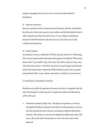 15
widgets and gadgets have proven to be a very successful method of
distribution.
5) Browser extensions
Browser extensions such as customized search engine, add-ons, and toolbars
provide users with an easy access to your website and the functionalities that it
offers instantly from their favorite browser. It is an effective distribution
channel for both the business and end users as it maximizes access and
visibility for both parties.
6) Search engines
According to a survey conducted in 1998 by Georgia Institute of Technology,
85% of users found websites through search engines (Tri-Media). While many
believe that "if you build it, they will come", the truth is, they can only come
when they know about it. Therefore, the power of search engine optimization
(SEO) and search engine marketing (SEM) should be used to drive targeted
and qualified traffic to your website and improve visibility of your business.
2.3 Importance of distribution channels
Distribution do effect the operation in business activities, it integrated with the
other 3Ps principle in marketing mix to regular the market, like Rosenberg
(1997, 467) said:
1. Distribution channels affect sales. The process of products or services
through the distribution channels is the path way that products or services
meet the demand from the customer, according to different distribution
channels. The products or services are shipped and added more value. The
more value could add on the product or service the more sales could
approach.
 