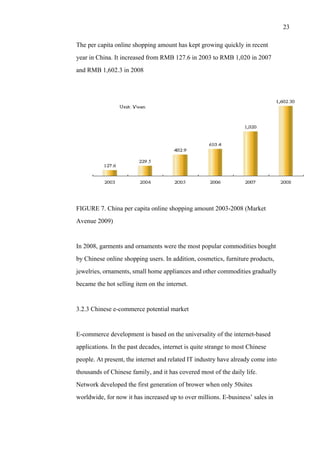 23
The per capita online shopping amount has kept growing quickly in recent
year in China. It increased from RMB 127.6 in 2003 to RMB 1,020 in 2007
and RMB 1,602.3 in 2008
FIGURE 7. China per capita online shopping amount 2003-2008 (Market
Avenue 2009)
In 2008, garments and ornaments were the most popular commodities bought
by Chinese online shopping users. In addition, cosmetics, furniture products,
jewelries, ornaments, small home appliances and other commodities gradually
became the hot selling item on the internet.
3.2.3 Chinese e-commerce potential market
E-commerce development is based on the universality of the internet-based
applications. In the past decades, internet is quite strange to most Chinese
people. At present, the internet and related IT industry have already come into
thousands of Chinese family, and it has covered most of the daily life.
Network developed the first generation of brower when only 50sites
worldwide, for now it has increased up to over millions. E-business’ sales in
 
