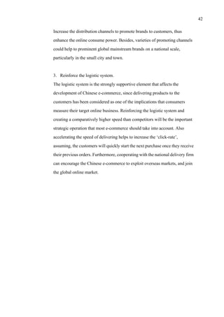 42
Increase the distribution channels to promote brands to customers, thus
enhance the online consume power. Besides, varieties of promoting channels
could help to prominent global mainstream brands on a national scale,
particularly in the small city and town.
3. Reinforce the logistic system.
The logistic system is the strongly supportive element that affects the
development of Chinese e-commerce, since delivering products to the
customers has been considered as one of the implications that consumers
measure their target online business. Reinforcing the logistic system and
creating a comparatively higher speed than competitors will be the important
strategic operation that most e-commerce should take into account. Also
accelerating the speed of delivering helps to increase the ‘click-rate’,
assuming, the customers will quickly start the next purchase once they receive
their previous orders. Furthermore, cooperating with the national delivery firm
can encourage the Chinese e-commerce to exploit overseas markets, and join
the global online market.
 