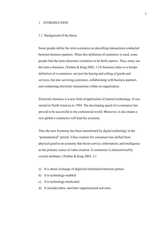 1
1 INTRODUCTION
1.1 Background of the thesis
Some people define the term commerce as describing transactions conducted
between business partners. When this definition of commerce is used, some
people find the term electronic commerce to be fairly narrow. Thus, many use
the term e-business. (Turban & King 2003, 3.) E-business refers to a border
definition of e-commerce, not just the buying and selling of goods and
services, but also servicing customers, collaborating with business partners
and conducting electronic transactions within an organization.
Electronic business is a new field of application of internet technology. It was
started in North America in 1994. The developing speed of e-commerce has
proved to be successful in the commercial world. Moreover, it also means a
new global e-commerce will lead the economy.
Thus the new Economy has been transformed by digital technology in the
“postindustrial” period. Value creation for consumers has shifted from
physical good to an economy that favors service, information, and intelligence
as the primary source of value creation. E-commerce is characterized by
several attributes. (Turban & King 2003, 3.)
a) It is about exchange of digitized information between parties.
b) It is technology-enabled.
c) It is technology-medicated.
d) It includes Intra- and Inter organizational activities.
 