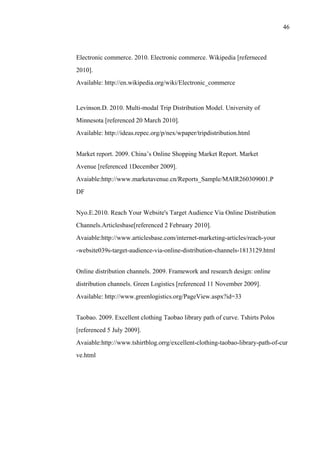 46
Electronic commerce. 2010. Electronic commerce. Wikipedia [referneced
2010].
Available: http://en.wikipedia.org/wiki/Electronic_commerce
Levinson.D. 2010. Multi-modal Trip Distribution Model. University of
Minnesota [referenced 20 March 2010].
Available: http://ideas.repec.org/p/nex/wpaper/tripdistribution.html
Market report. 2009. China’s Online Shopping Market Report. Market
Avenue [referenced 1December 2009].
Avaiable:http://www.marketavenue.cn/Reports_Sample/MAIR260309001.P
DF
Nyo.E.2010. Reach Your Website's Target Audience Via Online Distribution
Channels.Articlesbase[referenced 2 February 2010].
Avaiable:http://www.articlesbase.com/internet-marketing-articles/reach-your
-website039s-target-audience-via-online-distribution-channels-1813129.html
Online distribution channels. 2009. Framework and research design: online
distribution channels. Green Logistics [referenced 11 November 2009].
Available: http://www.greenlogistics.org/PageView.aspx?id=33
Taobao. 2009. Excellent clothing Taobao library path of curve. Tshirts Polos
[referenced 5 July 2009].
Avaiable:http://www.tshirtblog.orrg/excellent-clothing-taobao-library-path-of-cur
ve.html
 