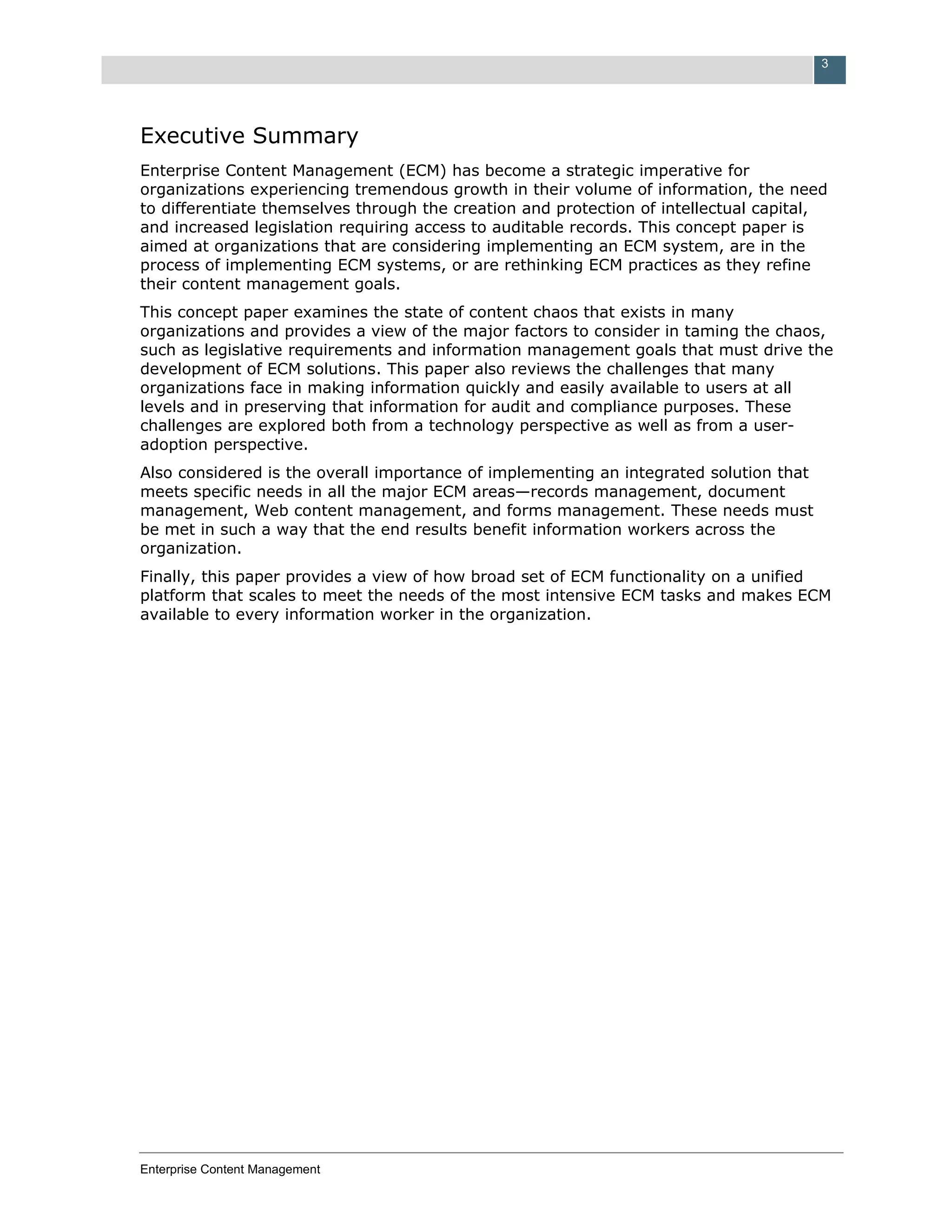 3




Executive Summary
Enterprise Content Management (ECM) has become a strategic imperative for
organizations experiencing tremendous growth in their volume of information, the need
to differentiate themselves through the creation and protection of intellectual capital,
and increased legislation requiring access to auditable records. This concept paper is
aimed at organizations that are considering implementing an ECM system, are in the
process of implementing ECM systems, or are rethinking ECM practices as they refine
their content management goals.
This concept paper examines the state of content chaos that exists in many
organizations and provides a view of the major factors to consider in taming the chaos,
such as legislative requirements and information management goals that must drive the
development of ECM solutions. This paper also reviews the challenges that many
organizations face in making information quickly and easily available to users at all
levels and in preserving that information for audit and compliance purposes. These
challenges are explored both from a technology perspective as well as from a user-
adoption perspective.
Also considered is the overall importance of implementing an integrated solution that
meets specific needs in all the major ECM areas—records management, document
management, Web content management, and forms management. These needs must
be met in such a way that the end results benefit information workers across the
organization.
Finally, this paper provides a view of how broad set of ECM functionality on a unified
platform that scales to meet the needs of the most intensive ECM tasks and makes ECM
available to every information worker in the organization.




Enterprise Content Management
 