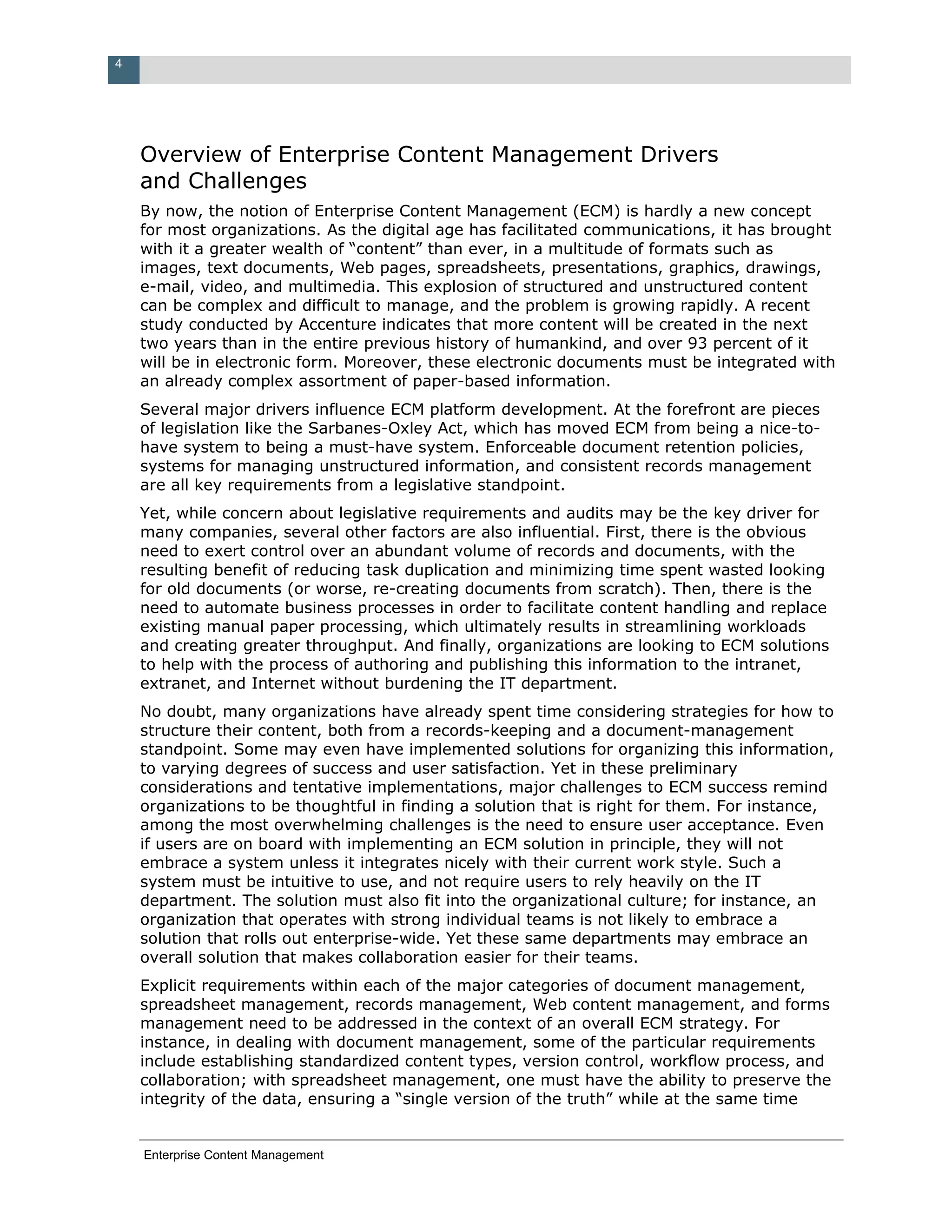 4




    Overview of Enterprise Content Management Drivers
    and Challenges
    By now, the notion of Enterprise Content Management (ECM) is hardly a new concept
    for most organizations. As the digital age has facilitated communications, it has brought
    with it a greater wealth of “content” than ever, in a multitude of formats such as
    images, text documents, Web pages, spreadsheets, presentations, graphics, drawings,
    e-mail, video, and multimedia. This explosion of structured and unstructured content
    can be complex and difficult to manage, and the problem is growing rapidly. A recent
    study conducted by Accenture indicates that more content will be created in the next
    two years than in the entire previous history of humankind, and over 93 percent of it
    will be in electronic form. Moreover, these electronic documents must be integrated with
    an already complex assortment of paper-based information.
    Several major drivers influence ECM platform development. At the forefront are pieces
    of legislation like the Sarbanes-Oxley Act, which has moved ECM from being a nice-to-
    have system to being a must-have system. Enforceable document retention policies,
    systems for managing unstructured information, and consistent records management
    are all key requirements from a legislative standpoint.
    Yet, while concern about legislative requirements and audits may be the key driver for
    many companies, several other factors are also influential. First, there is the obvious
    need to exert control over an abundant volume of records and documents, with the
    resulting benefit of reducing task duplication and minimizing time spent wasted looking
    for old documents (or worse, re-creating documents from scratch). Then, there is the
    need to automate business processes in order to facilitate content handling and replace
    existing manual paper processing, which ultimately results in streamlining workloads
    and creating greater throughput. And finally, organizations are looking to ECM solutions
    to help with the process of authoring and publishing this information to the intranet,
    extranet, and Internet without burdening the IT department.
    No doubt, many organizations have already spent time considering strategies for how to
    structure their content, both from a records-keeping and a document-management
    standpoint. Some may even have implemented solutions for organizing this information,
    to varying degrees of success and user satisfaction. Yet in these preliminary
    considerations and tentative implementations, major challenges to ECM success remind
    organizations to be thoughtful in finding a solution that is right for them. For instance,
    among the most overwhelming challenges is the need to ensure user acceptance. Even
    if users are on board with implementing an ECM solution in principle, they will not
    embrace a system unless it integrates nicely with their current work style. Such a
    system must be intuitive to use, and not require users to rely heavily on the IT
    department. The solution must also fit into the organizational culture; for instance, an
    organization that operates with strong individual teams is not likely to embrace a
    solution that rolls out enterprise-wide. Yet these same departments may embrace an
    overall solution that makes collaboration easier for their teams.
    Explicit requirements within each of the major categories of document management,
    spreadsheet management, records management, Web content management, and forms
    management need to be addressed in the context of an overall ECM strategy. For
    instance, in dealing with document management, some of the particular requirements
    include establishing standardized content types, version control, workflow process, and
    collaboration; with spreadsheet management, one must have the ability to preserve the
    integrity of the data, ensuring a “single version of the truth” while at the same time


    Enterprise Content Management
 