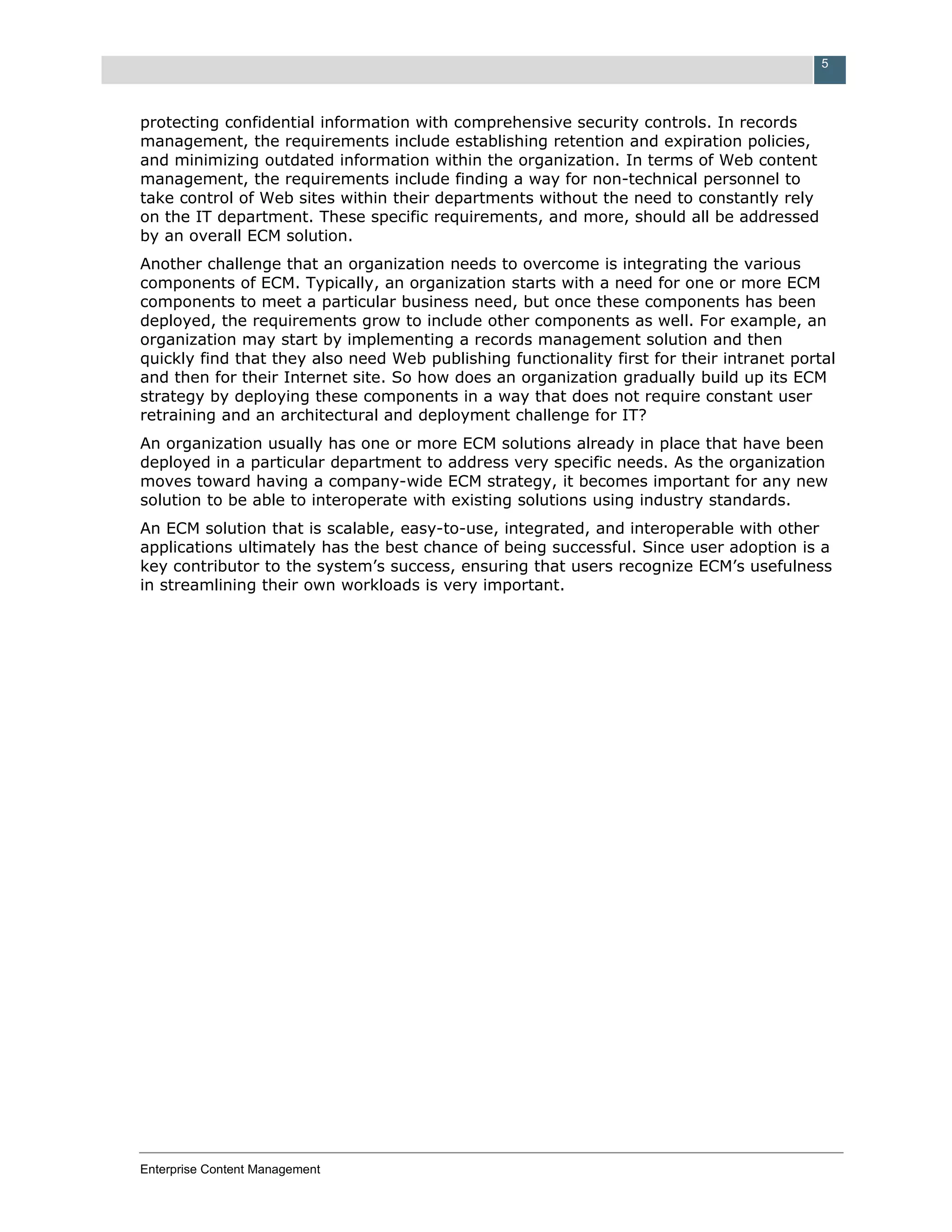 5



protecting confidential information with comprehensive security controls. In records
management, the requirements include establishing retention and expiration policies,
and minimizing outdated information within the organization. In terms of Web content
management, the requirements include finding a way for non-technical personnel to
take control of Web sites within their departments without the need to constantly rely
on the IT department. These specific requirements, and more, should all be addressed
by an overall ECM solution.
Another challenge that an organization needs to overcome is integrating the various
components of ECM. Typically, an organization starts with a need for one or more ECM
components to meet a particular business need, but once these components has been
deployed, the requirements grow to include other components as well. For example, an
organization may start by implementing a records management solution and then
quickly find that they also need Web publishing functionality first for their intranet portal
and then for their Internet site. So how does an organization gradually build up its ECM
strategy by deploying these components in a way that does not require constant user
retraining and an architectural and deployment challenge for IT?
An organization usually has one or more ECM solutions already in place that have been
deployed in a particular department to address very specific needs. As the organization
moves toward having a company-wide ECM strategy, it becomes important for any new
solution to be able to interoperate with existing solutions using industry standards.
An ECM solution that is scalable, easy-to-use, integrated, and interoperable with other
applications ultimately has the best chance of being successful. Since user adoption is a
key contributor to the system’s success, ensuring that users recognize ECM’s usefulness
in streamlining their own workloads is very important.




Enterprise Content Management
 
