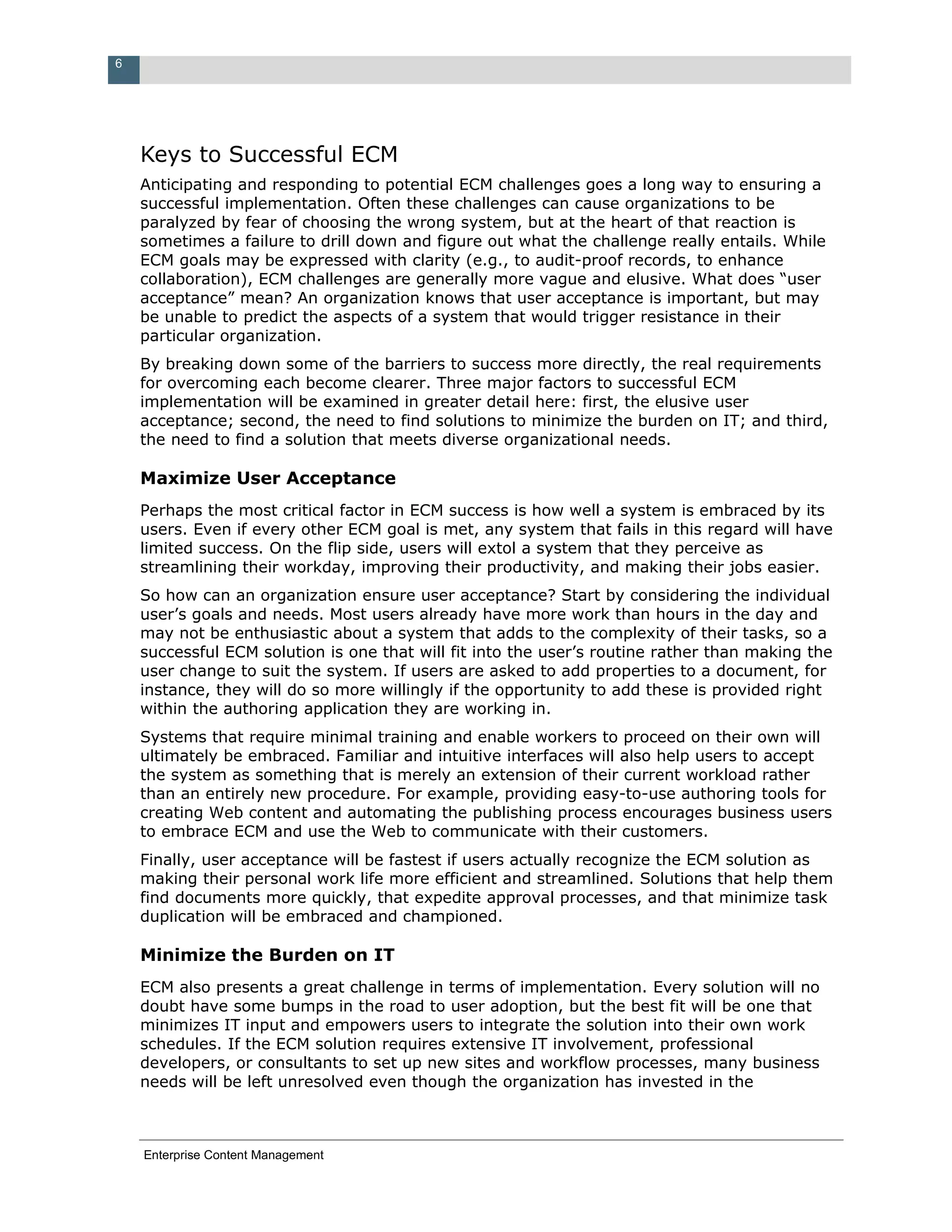 6




    Keys to Successful ECM
    Anticipating and responding to potential ECM challenges goes a long way to ensuring a
    successful implementation. Often these challenges can cause organizations to be
    paralyzed by fear of choosing the wrong system, but at the heart of that reaction is
    sometimes a failure to drill down and figure out what the challenge really entails. While
    ECM goals may be expressed with clarity (e.g., to audit-proof records, to enhance
    collaboration), ECM challenges are generally more vague and elusive. What does “user
    acceptance” mean? An organization knows that user acceptance is important, but may
    be unable to predict the aspects of a system that would trigger resistance in their
    particular organization.
    By breaking down some of the barriers to success more directly, the real requirements
    for overcoming each become clearer. Three major factors to successful ECM
    implementation will be examined in greater detail here: first, the elusive user
    acceptance; second, the need to find solutions to minimize the burden on IT; and third,
    the need to find a solution that meets diverse organizational needs.

    Maximize User Acceptance
    Perhaps the most critical factor in ECM success is how well a system is embraced by its
    users. Even if every other ECM goal is met, any system that fails in this regard will have
    limited success. On the flip side, users will extol a system that they perceive as
    streamlining their workday, improving their productivity, and making their jobs easier.
    So how can an organization ensure user acceptance? Start by considering the individual
    user’s goals and needs. Most users already have more work than hours in the day and
    may not be enthusiastic about a system that adds to the complexity of their tasks, so a
    successful ECM solution is one that will fit into the user’s routine rather than making the
    user change to suit the system. If users are asked to add properties to a document, for
    instance, they will do so more willingly if the opportunity to add these is provided right
    within the authoring application they are working in.
    Systems that require minimal training and enable workers to proceed on their own will
    ultimately be embraced. Familiar and intuitive interfaces will also help users to accept
    the system as something that is merely an extension of their current workload rather
    than an entirely new procedure. For example, providing easy-to-use authoring tools for
    creating Web content and automating the publishing process encourages business users
    to embrace ECM and use the Web to communicate with their customers.
    Finally, user acceptance will be fastest if users actually recognize the ECM solution as
    making their personal work life more efficient and streamlined. Solutions that help them
    find documents more quickly, that expedite approval processes, and that minimize task
    duplication will be embraced and championed.

    Minimize the Burden on IT
    ECM also presents a great challenge in terms of implementation. Every solution will no
    doubt have some bumps in the road to user adoption, but the best fit will be one that
    minimizes IT input and empowers users to integrate the solution into their own work
    schedules. If the ECM solution requires extensive IT involvement, professional
    developers, or consultants to set up new sites and workflow processes, many business
    needs will be left unresolved even though the organization has invested in the



    Enterprise Content Management
 