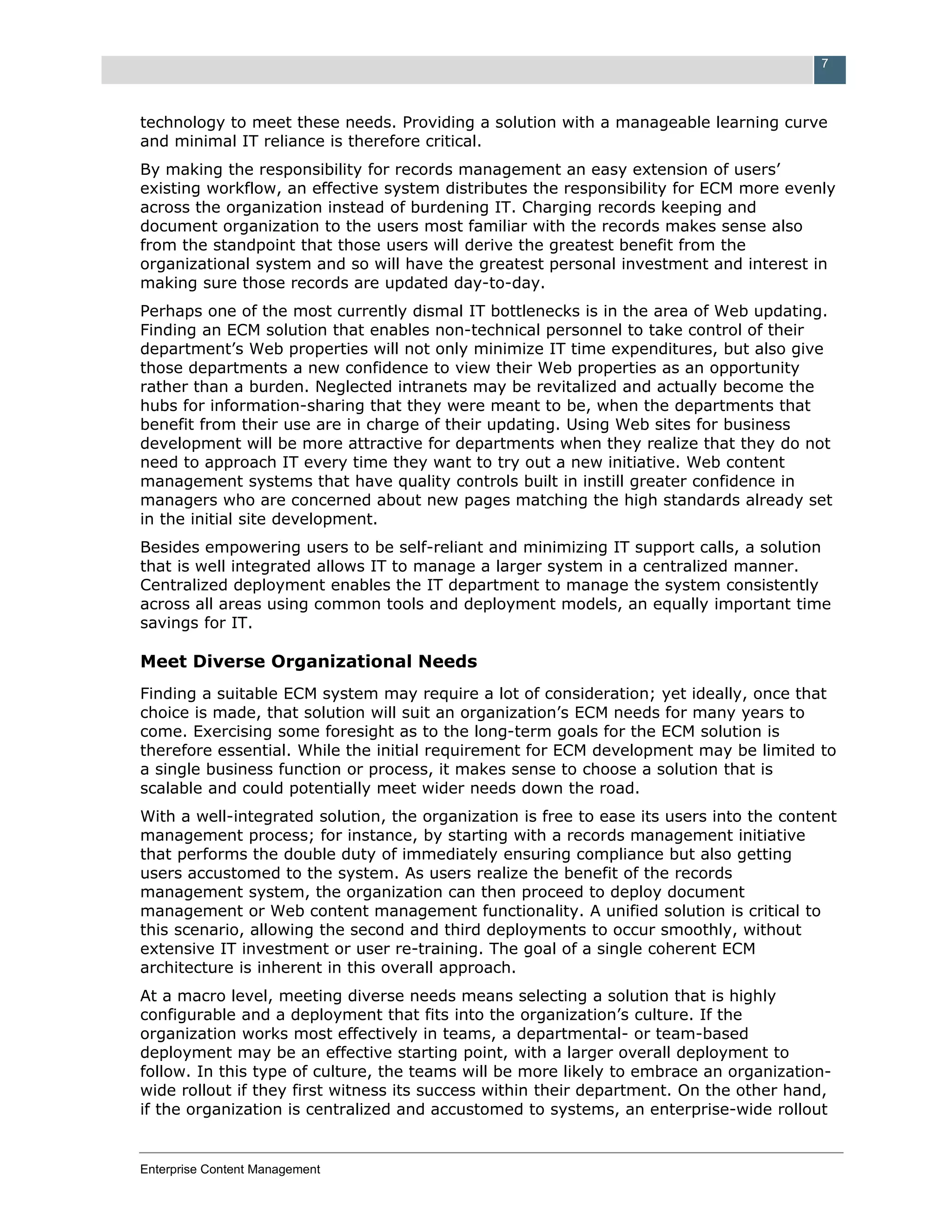 7



technology to meet these needs. Providing a solution with a manageable learning curve
and minimal IT reliance is therefore critical.
By making the responsibility for records management an easy extension of users’
existing workflow, an effective system distributes the responsibility for ECM more evenly
across the organization instead of burdening IT. Charging records keeping and
document organization to the users most familiar with the records makes sense also
from the standpoint that those users will derive the greatest benefit from the
organizational system and so will have the greatest personal investment and interest in
making sure those records are updated day-to-day.
Perhaps one of the most currently dismal IT bottlenecks is in the area of Web updating.
Finding an ECM solution that enables non-technical personnel to take control of their
department’s Web properties will not only minimize IT time expenditures, but also give
those departments a new confidence to view their Web properties as an opportunity
rather than a burden. Neglected intranets may be revitalized and actually become the
hubs for information-sharing that they were meant to be, when the departments that
benefit from their use are in charge of their updating. Using Web sites for business
development will be more attractive for departments when they realize that they do not
need to approach IT every time they want to try out a new initiative. Web content
management systems that have quality controls built in instill greater confidence in
managers who are concerned about new pages matching the high standards already set
in the initial site development.
Besides empowering users to be self-reliant and minimizing IT support calls, a solution
that is well integrated allows IT to manage a larger system in a centralized manner.
Centralized deployment enables the IT department to manage the system consistently
across all areas using common tools and deployment models, an equally important time
savings for IT.

Meet Diverse Organizational Needs
Finding a suitable ECM system may require a lot of consideration; yet ideally, once that
choice is made, that solution will suit an organization’s ECM needs for many years to
come. Exercising some foresight as to the long-term goals for the ECM solution is
therefore essential. While the initial requirement for ECM development may be limited to
a single business function or process, it makes sense to choose a solution that is
scalable and could potentially meet wider needs down the road.
With a well-integrated solution, the organization is free to ease its users into the content
management process; for instance, by starting with a records management initiative
that performs the double duty of immediately ensuring compliance but also getting
users accustomed to the system. As users realize the benefit of the records
management system, the organization can then proceed to deploy document
management or Web content management functionality. A unified solution is critical to
this scenario, allowing the second and third deployments to occur smoothly, without
extensive IT investment or user re-training. The goal of a single coherent ECM
architecture is inherent in this overall approach.
At a macro level, meeting diverse needs means selecting a solution that is highly
configurable and a deployment that fits into the organization’s culture. If the
organization works most effectively in teams, a departmental- or team-based
deployment may be an effective starting point, with a larger overall deployment to
follow. In this type of culture, the teams will be more likely to embrace an organization-
wide rollout if they first witness its success within their department. On the other hand,
if the organization is centralized and accustomed to systems, an enterprise-wide rollout


Enterprise Content Management
 