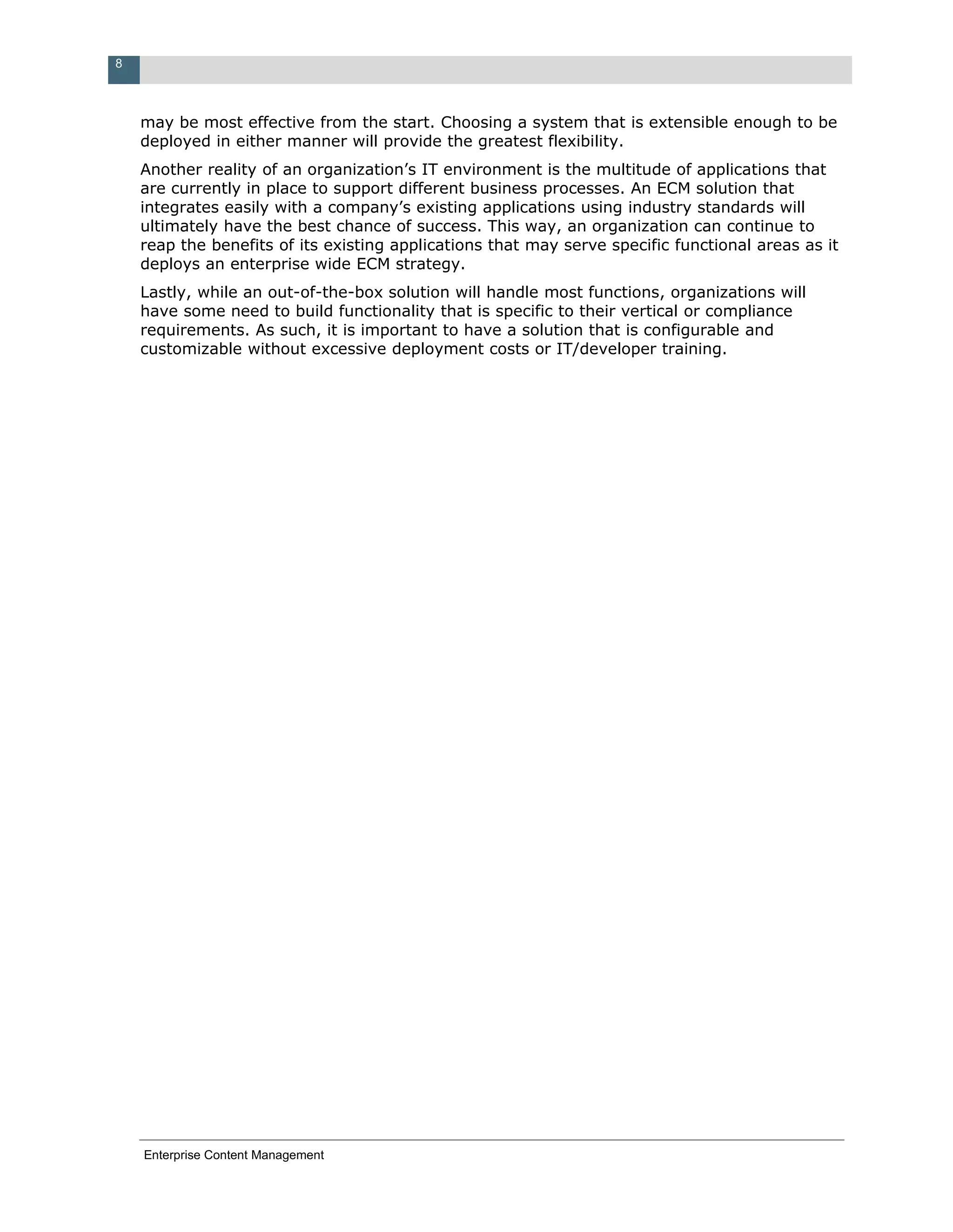 8



    may be most effective from the start. Choosing a system that is extensible enough to be
    deployed in either manner will provide the greatest flexibility.
    Another reality of an organization’s IT environment is the multitude of applications that
    are currently in place to support different business processes. An ECM solution that
    integrates easily with a company’s existing applications using industry standards will
    ultimately have the best chance of success. This way, an organization can continue to
    reap the benefits of its existing applications that may serve specific functional areas as it
    deploys an enterprise wide ECM strategy.
    Lastly, while an out-of-the-box solution will handle most functions, organizations will
    have some need to build functionality that is specific to their vertical or compliance
    requirements. As such, it is important to have a solution that is configurable and
    customizable without excessive deployment costs or IT/developer training.




    Enterprise Content Management
 