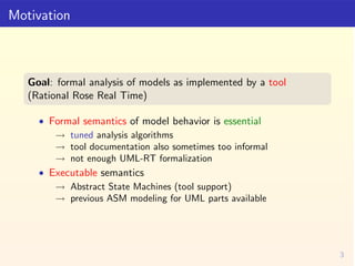 Motivation



   Goal: formal analysis of models as implemented by a tool
   (Rational Rose Real Time)

     • Formal sema...