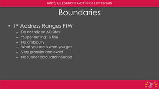 HINTS, ALLEGATIONSANDTHINGS LEFTUNSAID
Boundaries
• IP Address Ranges FTW
– Do not rely on AD Sites
– “Super-netting” is fine
– No ambiguity
– What you see is what you get
– Very granular and exact
– No subnet calculator needed
 