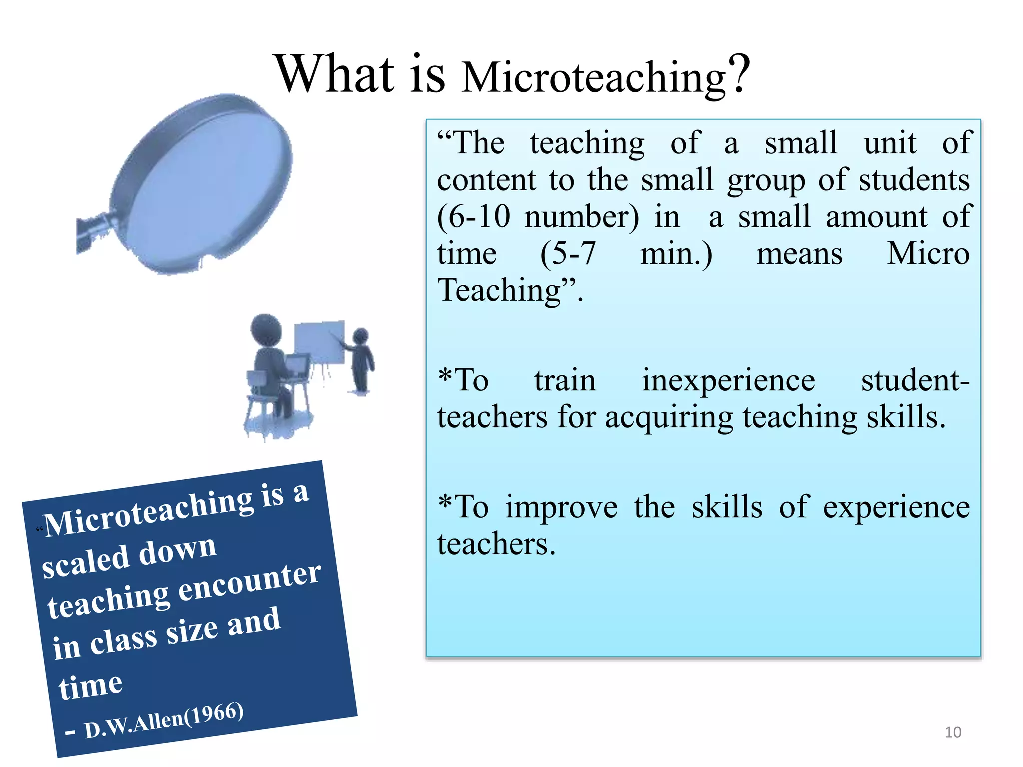 What is Microteaching?
“The teaching of a small unit of
content to the small group of students
(6-10 number) in a small amount of
time (5-7 min.) means Micro
Teaching”.
*To train inexperience student-
teachers for acquiring teaching skills.
*To improve the skills of experience
teachers.
10
 