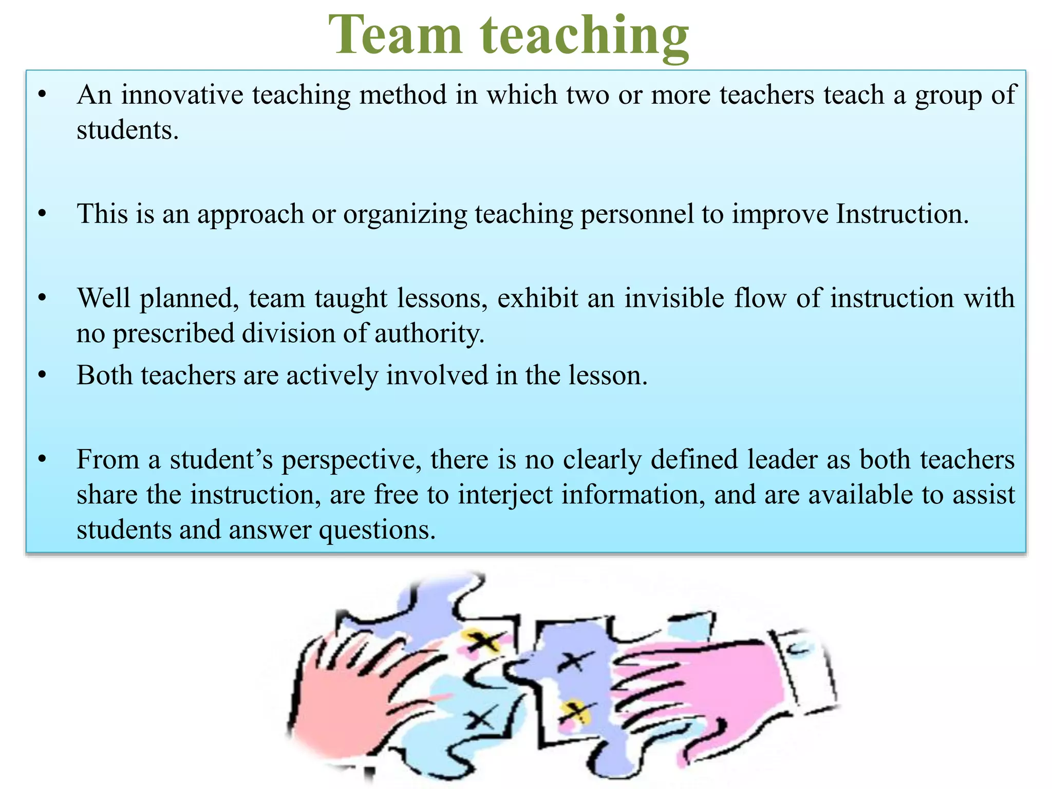 Team teaching
• An innovative teaching method in which two or more teachers teach a group of
students.
• This is an approach or organizing teaching personnel to improve Instruction.
• Well planned, team taught lessons, exhibit an invisible flow of instruction with
no prescribed division of authority.
• Both teachers are actively involved in the lesson.
• From a student’s perspective, there is no clearly defined leader as both teachers
share the instruction, are free to interject information, and are available to assist
students and answer questions.
 