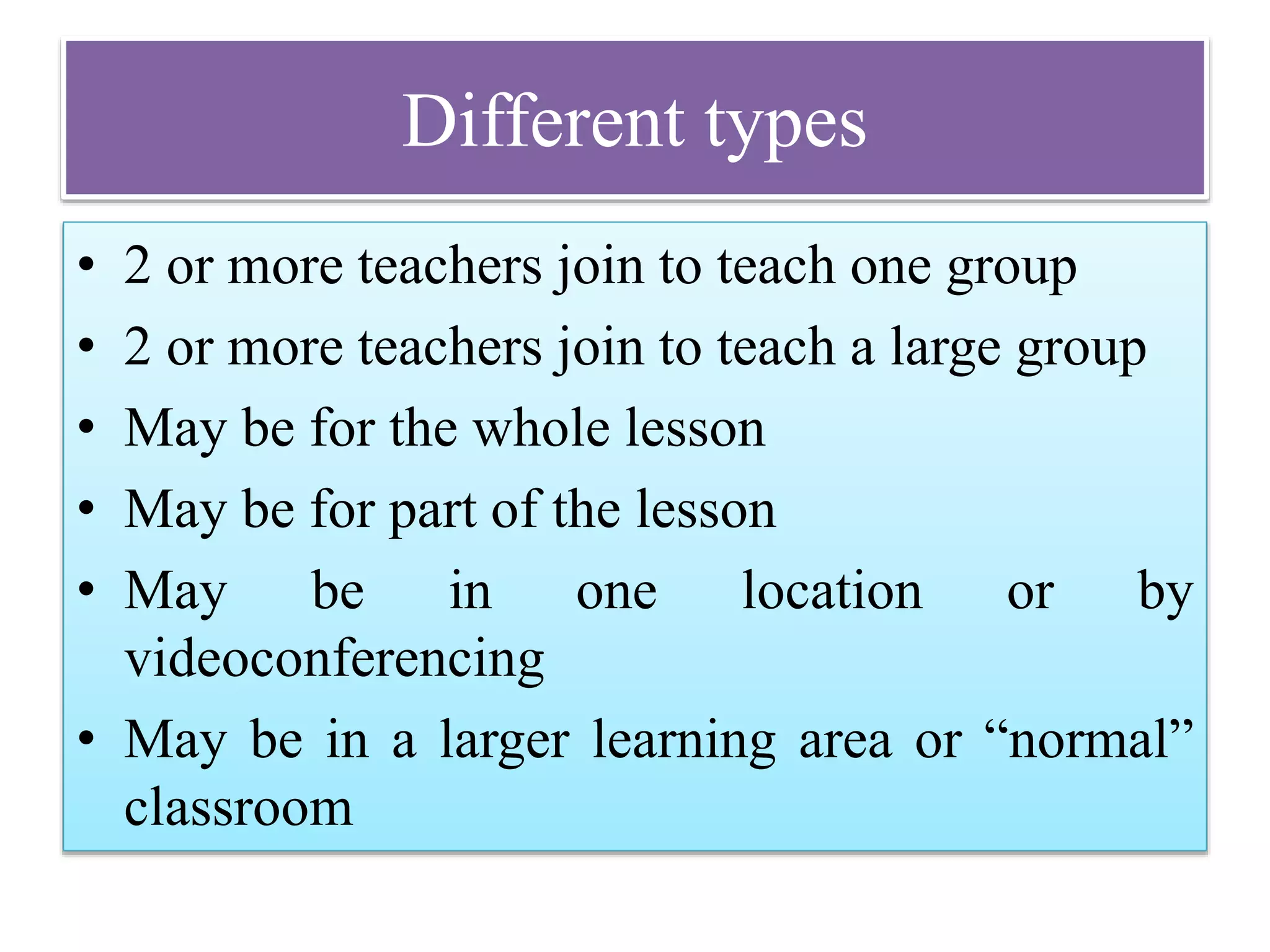 Different types
• 2 or more teachers join to teach one group
• 2 or more teachers join to teach a large group
• May be for the whole lesson
• May be for part of the lesson
• May be in one location or by
videoconferencing
• May be in a larger learning area or “normal”
classroom
 