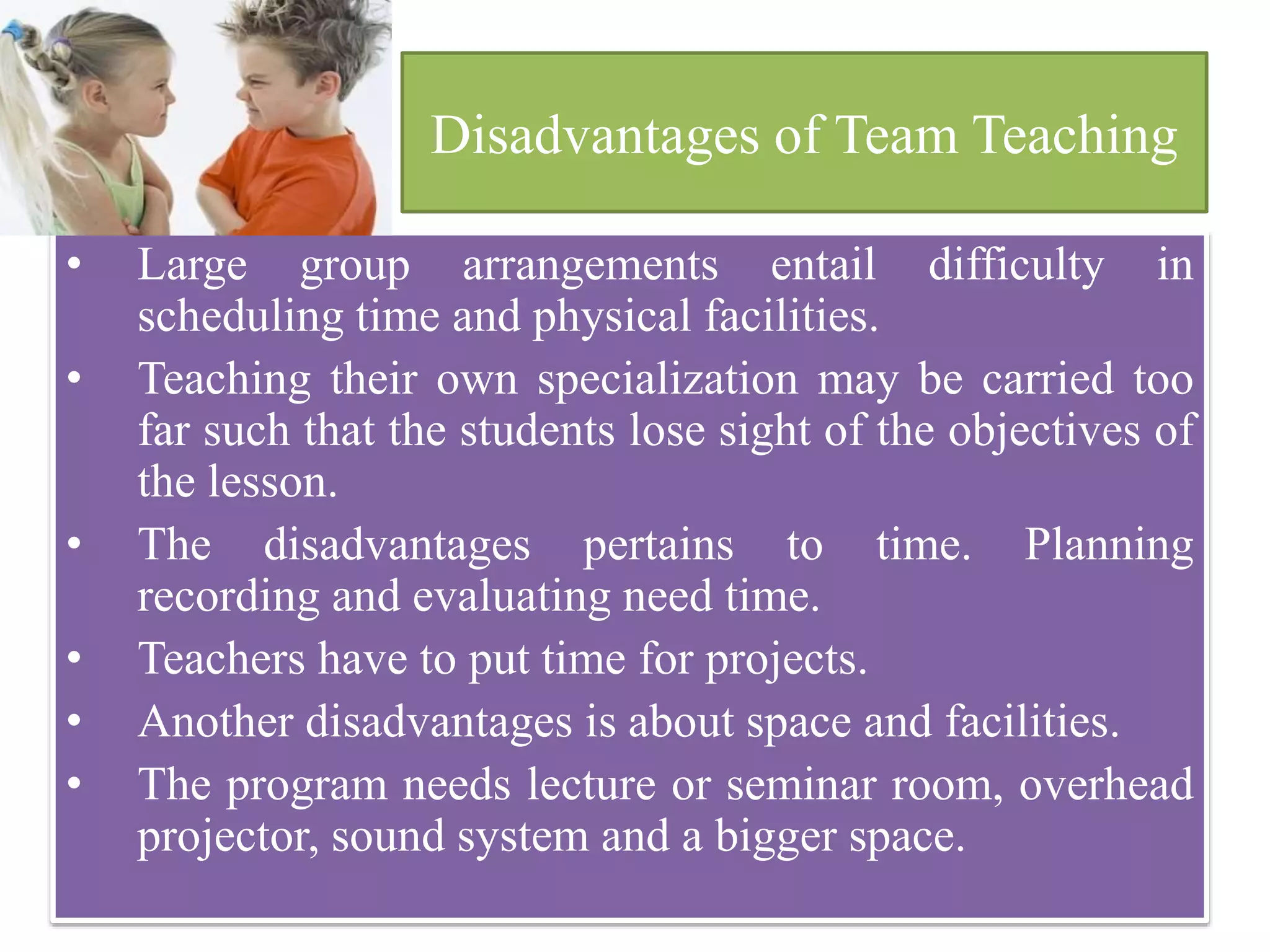 Disadvantages of Team Teaching
• Large group arrangements entail difficulty in
scheduling time and physical facilities.
• Teaching their own specialization may be carried too
far such that the students lose sight of the objectives of
the lesson.
• The disadvantages pertains to time. Planning
recording and evaluating need time.
• Teachers have to put time for projects.
• Another disadvantages is about space and facilities.
• The program needs lecture or seminar room, overhead
projector, sound system and a bigger space.
 