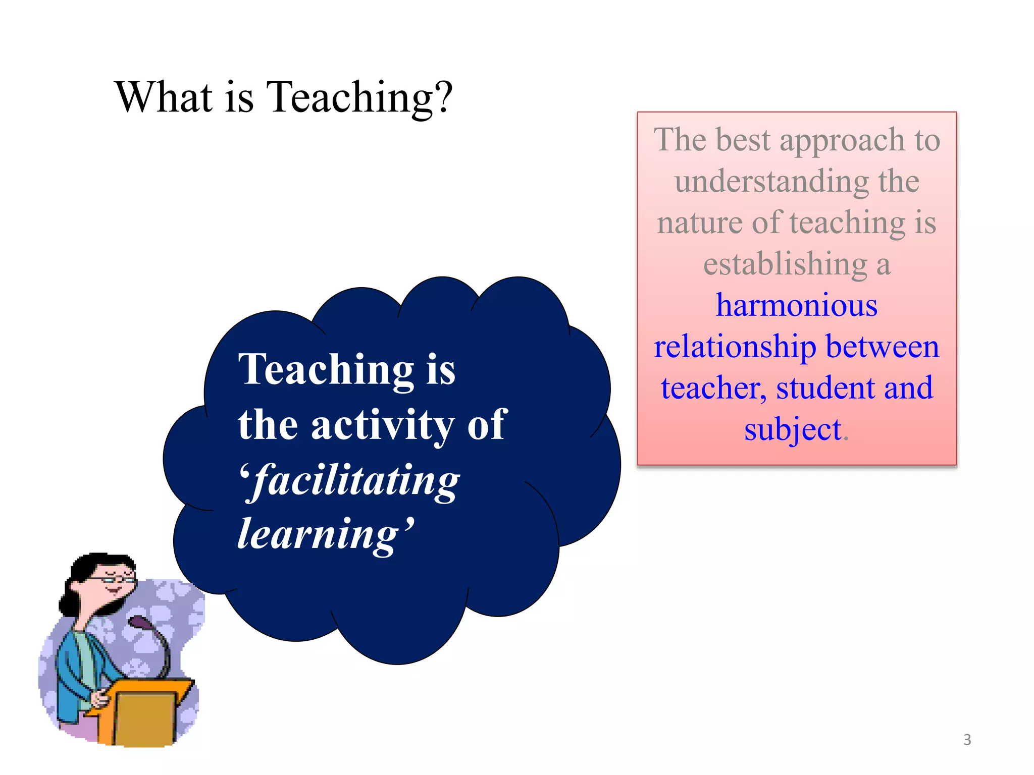 Teaching is
the activity of
‘facilitating
learning’
What is Teaching?
The best approach to
understanding the
nature of teaching is
establishing a
harmonious
relationship between
teacher, student and
subject.
3
 