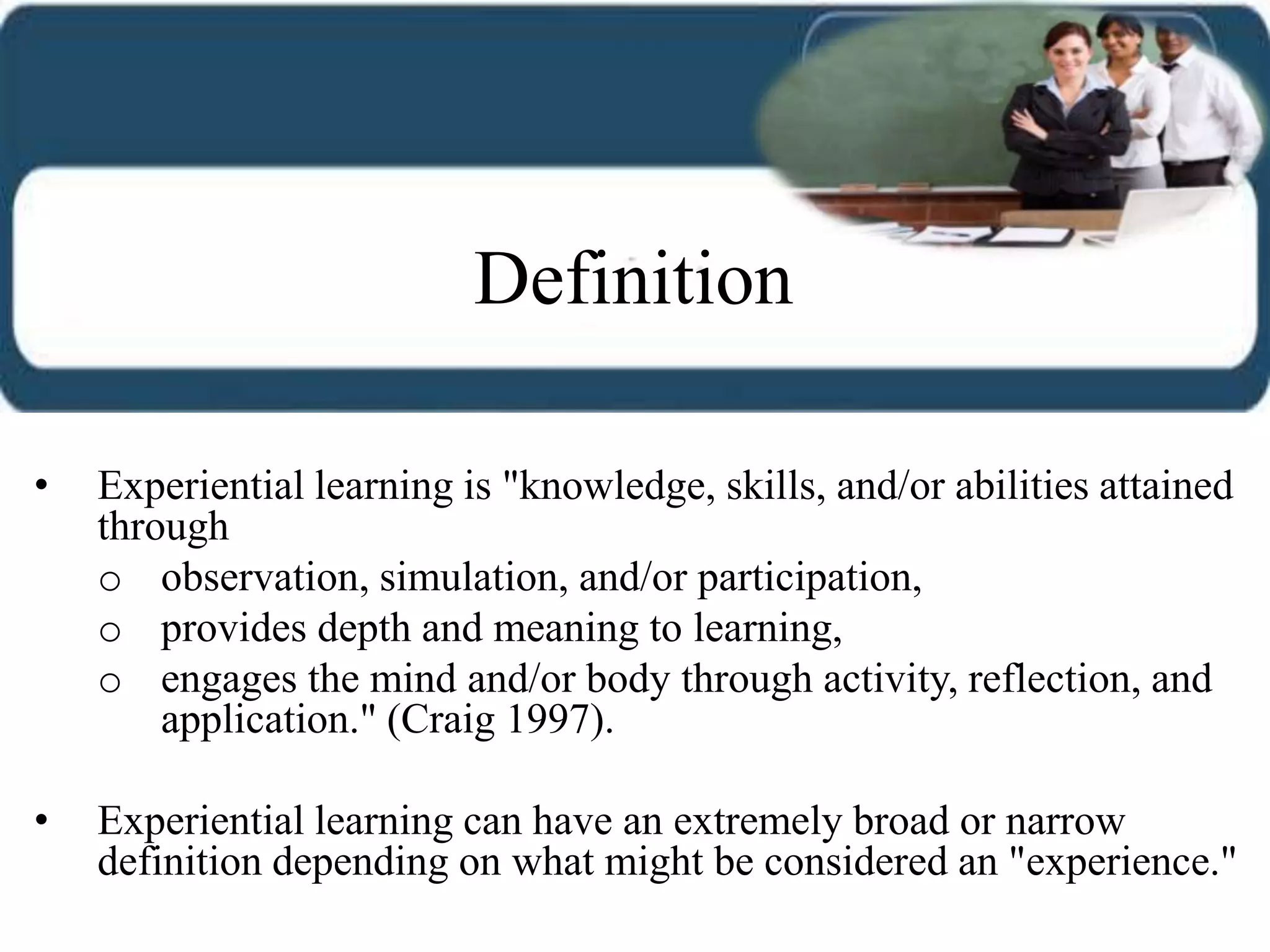 • Experiential learning is "knowledge, skills, and/or abilities attained
through
o observation, simulation, and/or participation,
o provides depth and meaning to learning,
o engages the mind and/or body through activity, reflection, and
application." (Craig 1997).
• Experiential learning can have an extremely broad or narrow
definition depending on what might be considered an "experience."
Definition
 