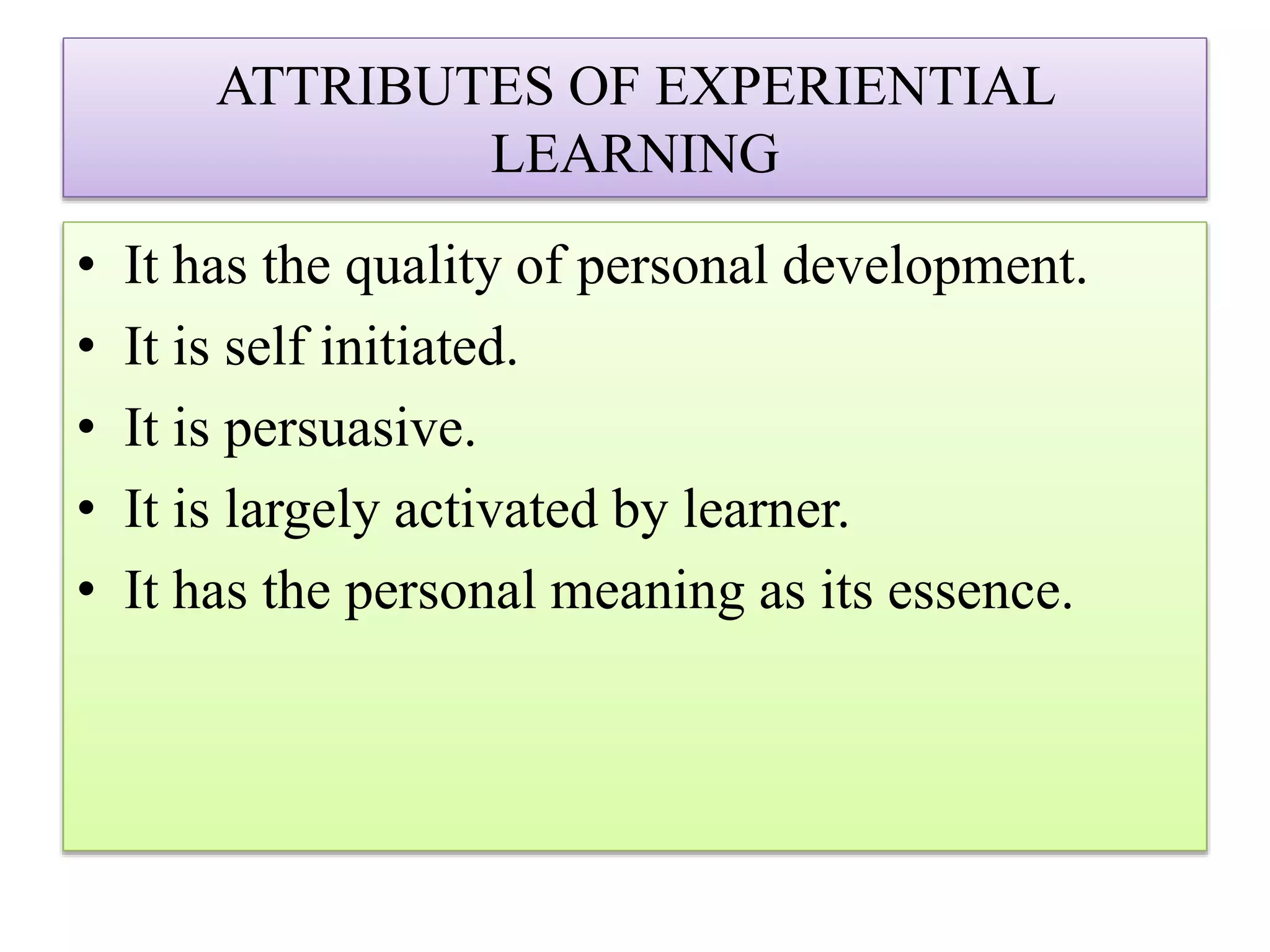 ATTRIBUTES OF EXPERIENTIAL
LEARNING
• It has the quality of personal development.
• It is self initiated.
• It is persuasive.
• It is largely activated by learner.
• It has the personal meaning as its essence.
 