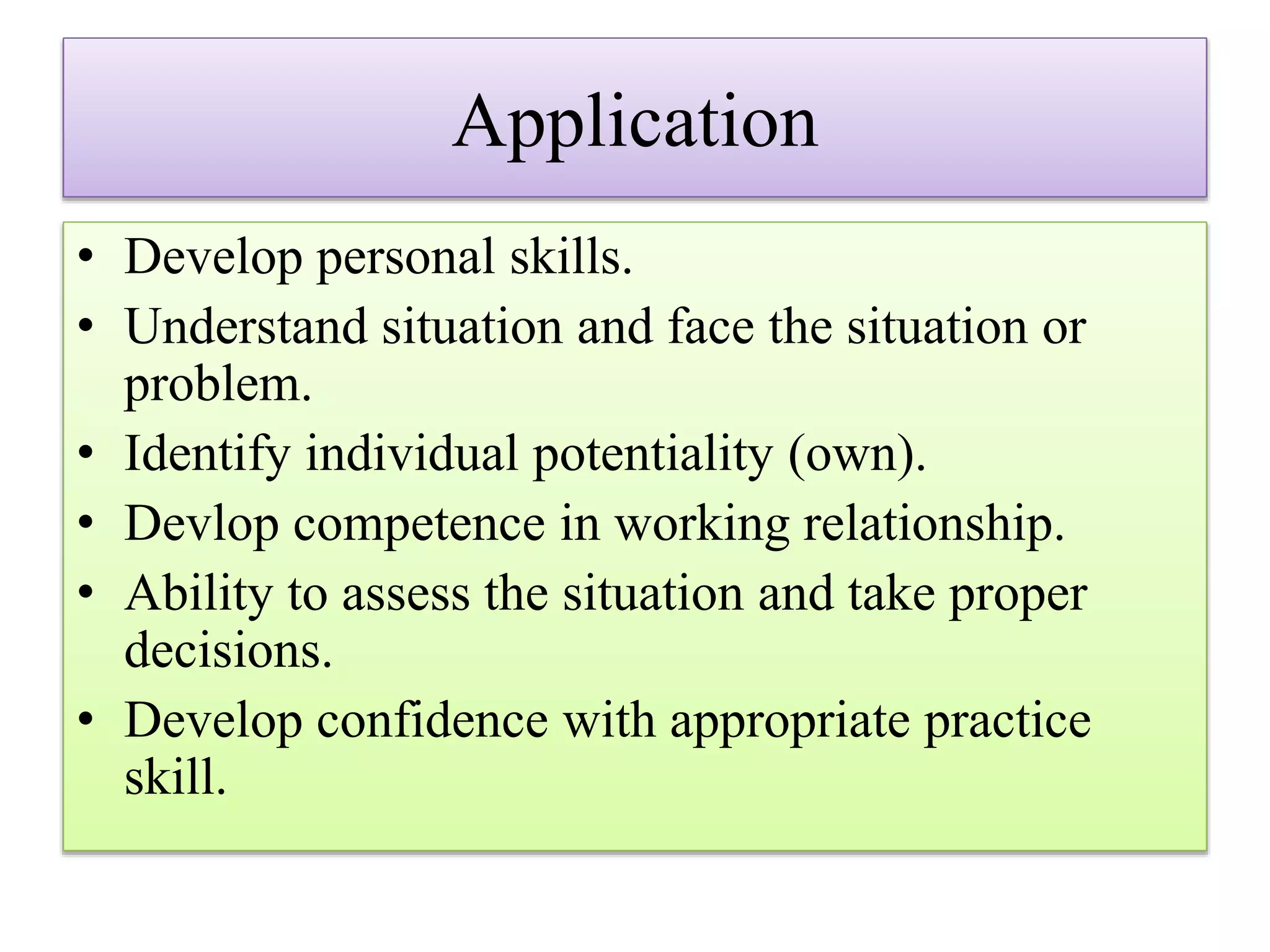 Application
• Develop personal skills.
• Understand situation and face the situation or
problem.
• Identify individual potentiality (own).
• Devlop competence in working relationship.
• Ability to assess the situation and take proper
decisions.
• Develop confidence with appropriate practice
skill.
 