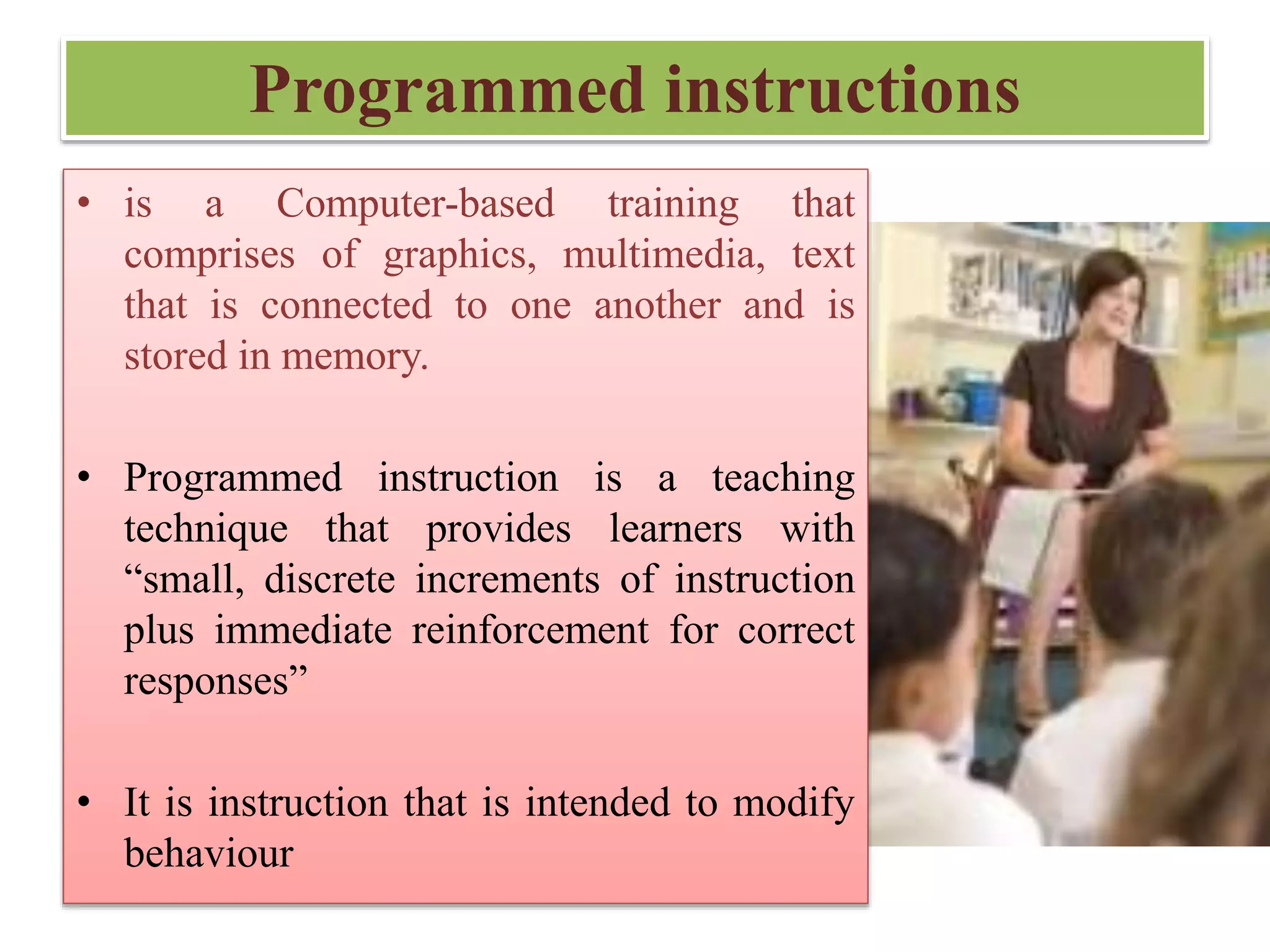 Programmed instructions
• is a Computer-based training that
comprises of graphics, multimedia, text
that is connected to one another and is
stored in memory.
• Programmed instruction is a teaching
technique that provides learners with
“small, discrete increments of instruction
plus immediate reinforcement for correct
responses”
• It is instruction that is intended to modify
behaviour
 