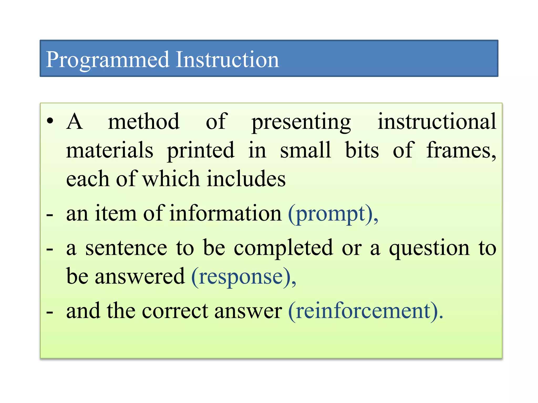 Programmed Instruction
• A method of presenting instructional
materials printed in small bits of frames,
each of which includes
- an item of information (prompt),
- a sentence to be completed or a question to
be answered (response),
- and the correct answer (reinforcement).
 