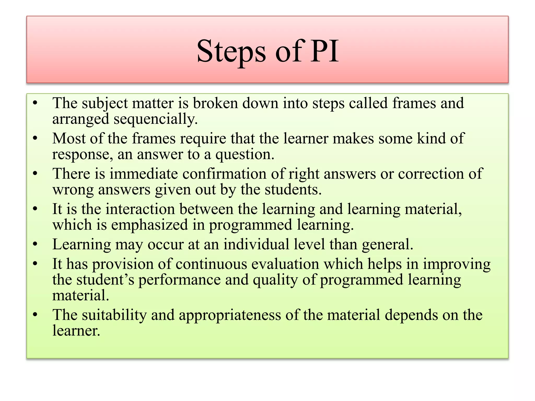 Steps of PI
• The subject matter is broken down into steps called frames and
arranged sequencially.
• Most of the frames require that the learner makes some kind of
response, an answer to a question.
• There is immediate confirmation of right answers or correction of
wrong answers given out by the students.
• It is the interaction between the learning and learning material,
which is emphasized in programmed learning.
• Learning may occur at an individual level than general.
• It has provision of continuous evaluation which helps in improving
the student’s performance and quality of programmed learning
material.
• The suitability and appropriateness of the material depends on the
learner.
 