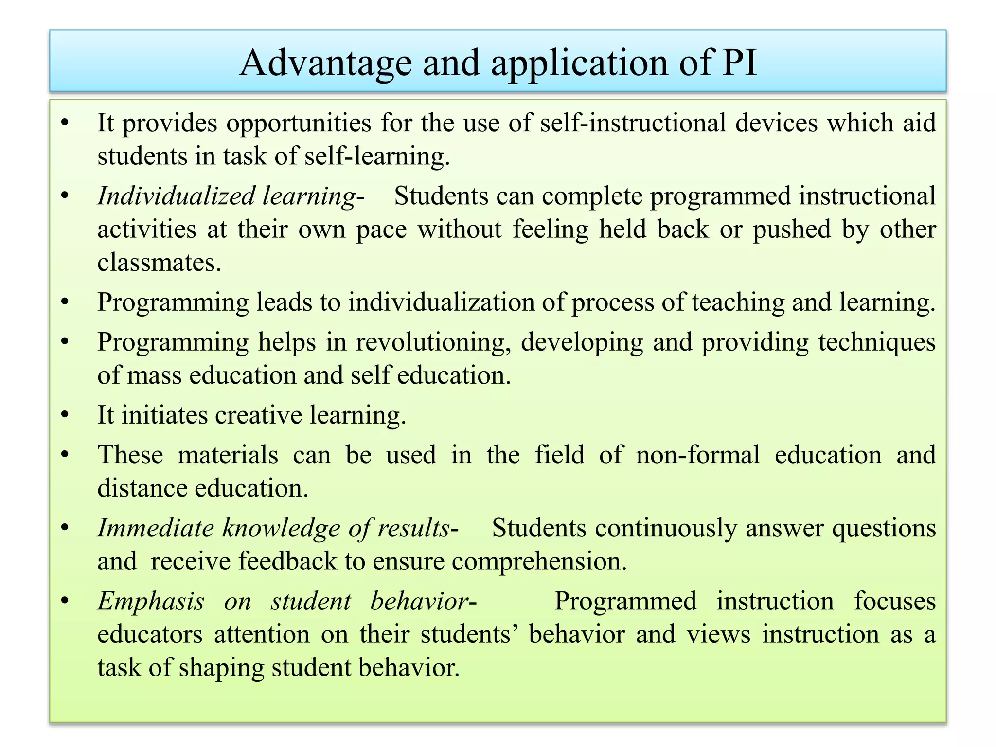 Advantage and application of PI
• It provides opportunities for the use of self-instructional devices which aid
students in task of self-learning.
• Individualized learning- Students can complete programmed instructional
activities at their own pace without feeling held back or pushed by other
classmates.
• Programming leads to individualization of process of teaching and learning.
• Programming helps in revolutioning, developing and providing techniques
of mass education and self education.
• It initiates creative learning.
• These materials can be used in the field of non-formal education and
distance education.
• Immediate knowledge of results- Students continuously answer questions
and receive feedback to ensure comprehension.
• Emphasis on student behavior- Programmed instruction focuses
educators attention on their students’ behavior and views instruction as a
task of shaping student behavior.
 