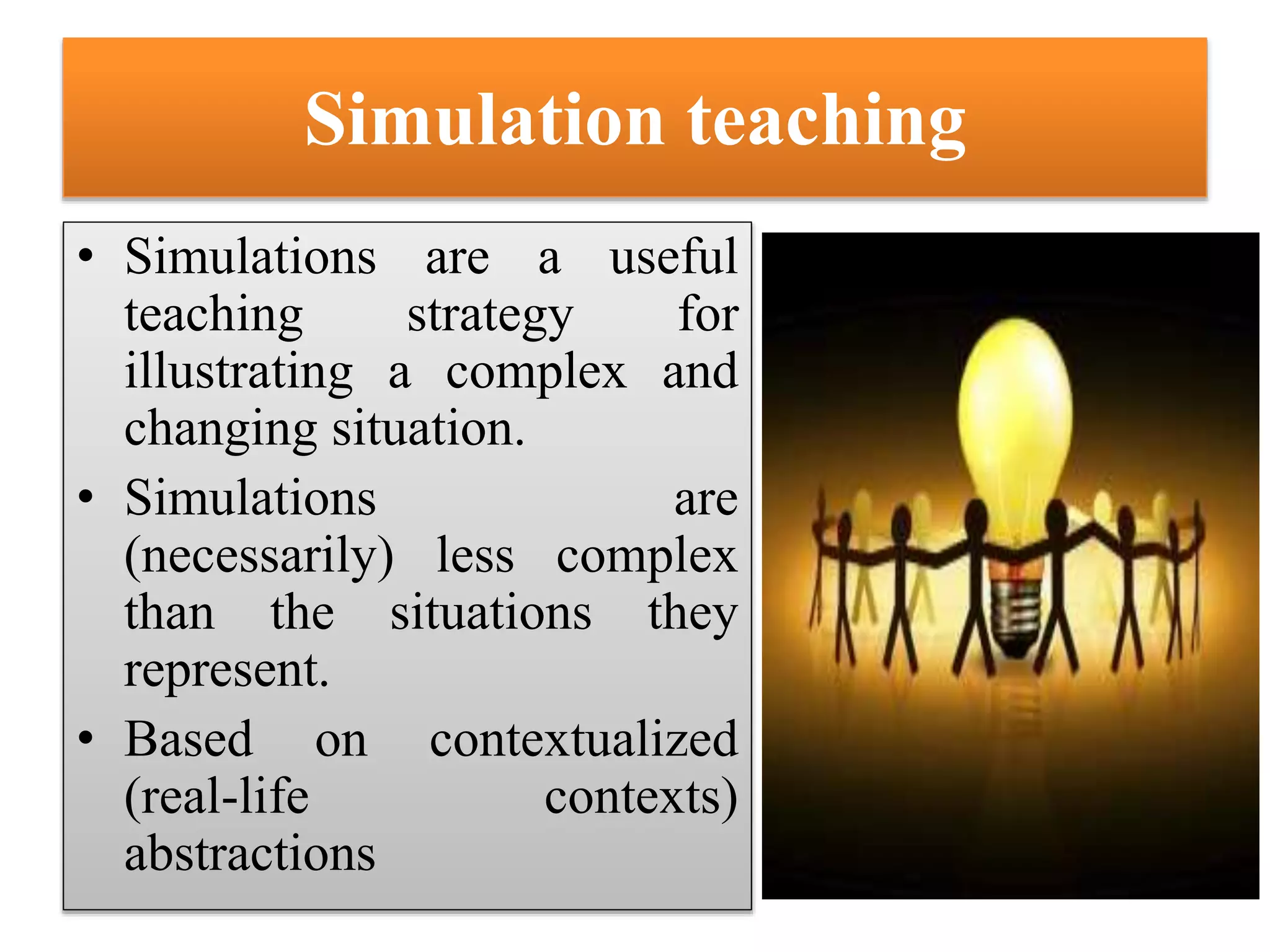 Simulation teaching
• Simulations are a useful
teaching strategy for
illustrating a complex and
changing situation.
• Simulations are
(necessarily) less complex
than the situations they
represent.
• Based on contextualized
(real-life contexts)
abstractions
 