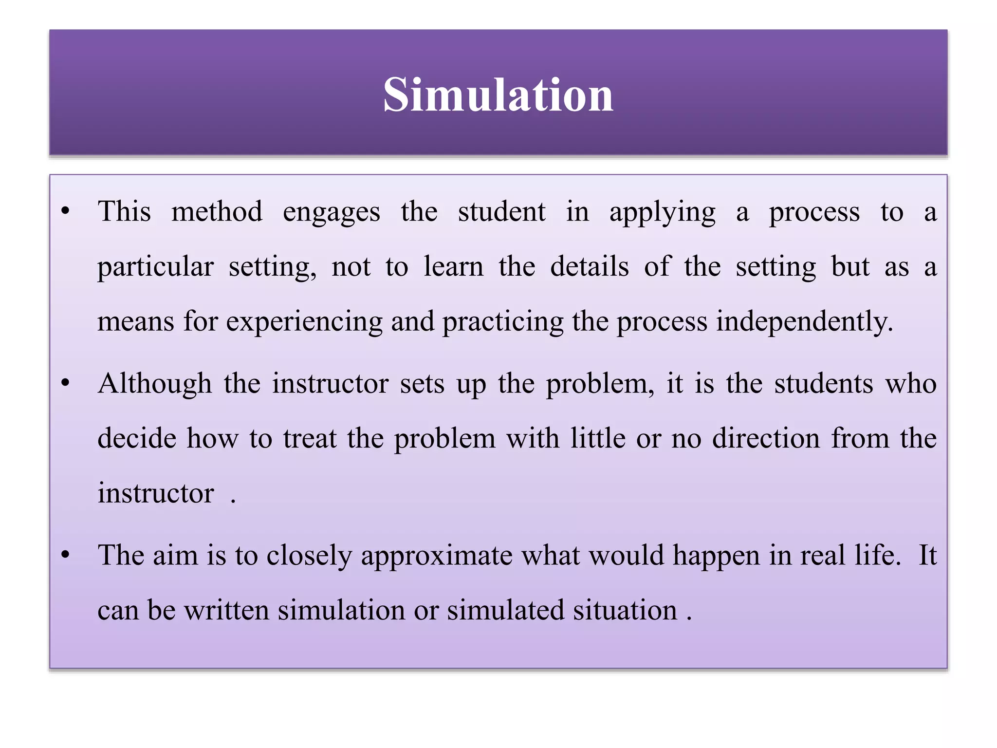 Simulation
• This method engages the student in applying a process to a
particular setting, not to learn the details of the setting but as a
means for experiencing and practicing the process independently.
• Although the instructor sets up the problem, it is the students who
decide how to treat the problem with little or no direction from the
instructor .
• The aim is to closely approximate what would happen in real life. It
can be written simulation or simulated situation .
 
