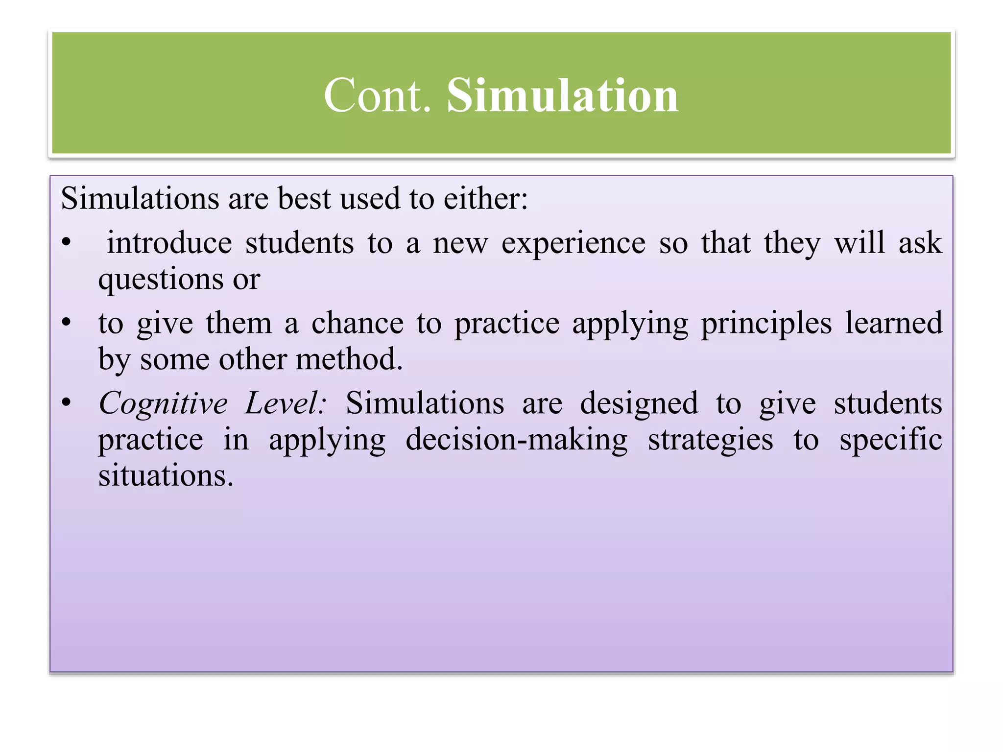 Cont. Simulation
Simulations are best used to either:
• introduce students to a new experience so that they will ask
questions or
• to give them a chance to practice applying principles learned
by some other method.
• Cognitive Level: Simulations are designed to give students
practice in applying decision-making strategies to specific
situations.
 