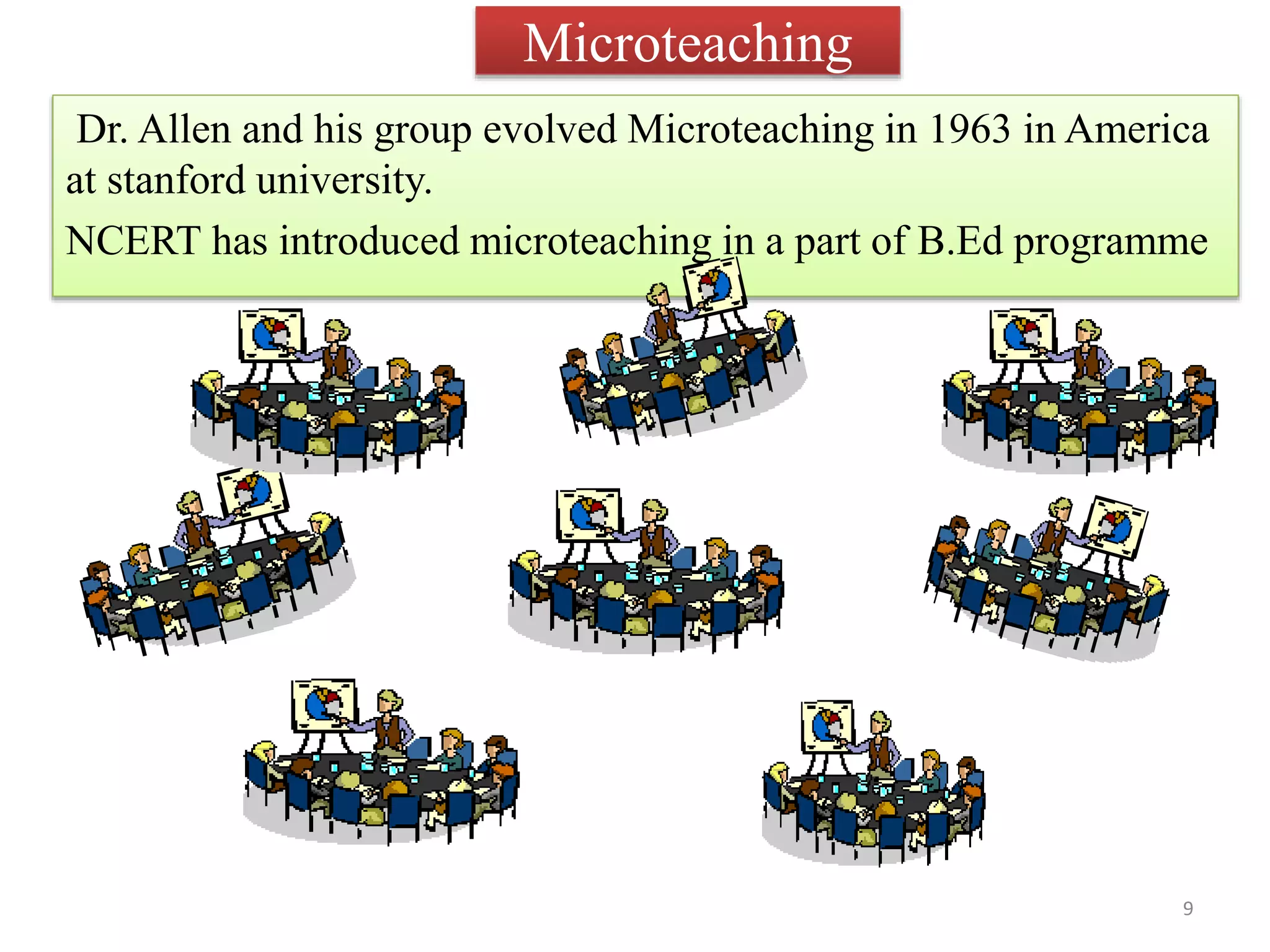 Microteaching
Dr. Allen and his group evolved Microteaching in 1963 in America
at stanford university.
NCERT has introduced microteaching in a part of B.Ed programme
9
 