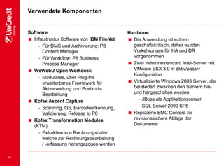 13
Verwendete Komponenten
Software
 Infrastruktur Software von IBM FileNet
- Für DMS und Archivierung: P8
Content Manager
- Für Workflow: P8 Business
Process Manager
 WeWebU Open Workdesk
- Modulares, über Plug-Ins
erweiterbares Framework für
Aktverwaltung und Postkorb-
Bearbeitung
 Kofax Ascent Capture
- Scanning, QS, Barcodeerkennung,
Validierung, Release to P8
 Kofax Transformation Modules
(KTM)
- Extraktion von Rechnungsdaten
welche zur Rechnungsbearbeitung
/ -erfassung herangezogen werden
Hardware
 Die Anwendung ist extrem
geschäftskritisch, daher wurden
Vorkehrungen für HA und DR
vorgenommen
 Zwei Industriestandard Intel-Server mit
VMware ESX 3.0 in aktiv/passiv
Konfiguration
 Virtualisierte Windows 2003 Server, die
bei Bedarf zwischen den Servern hin-
und hergeschalten werden
- JBoss als Applikationsserver
- SQL Server 2000 SP5
 Replizierte EMC Centera für
revisionssichere Ablage der
Dokumente
 