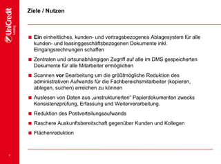 7
Ziele / Nutzen
 Ein einheitliches, kunden- und vertragsbezogenes Ablagesystem für alle
kunden- und leasinggeschäftsbezogenen Dokumente inkl.
Eingangsrechnungen schaffen
 Zentralen und ortsunabhängigen Zugriff auf alle im DMS gespeicherten
Dokumente für alle Mitarbeiter ermöglichen
 Scannen vor Bearbeitung um die größtmögliche Reduktion des
administrativen Aufwands für die Fachbereichsmitarbeiter (kopieren,
ablegen, suchen) erreichen zu können
 Auslesen von Daten aus „unstrukturierten“ Papierdokumenten zwecks
Konsistenzprüfung, Erfassung und Weiterverarbeitung.
 Reduktion des Postverteilungsaufwands
 Raschere Auskunftsbereitschaft gegenüber Kunden und Kollegen
 Flächenreduktion
 